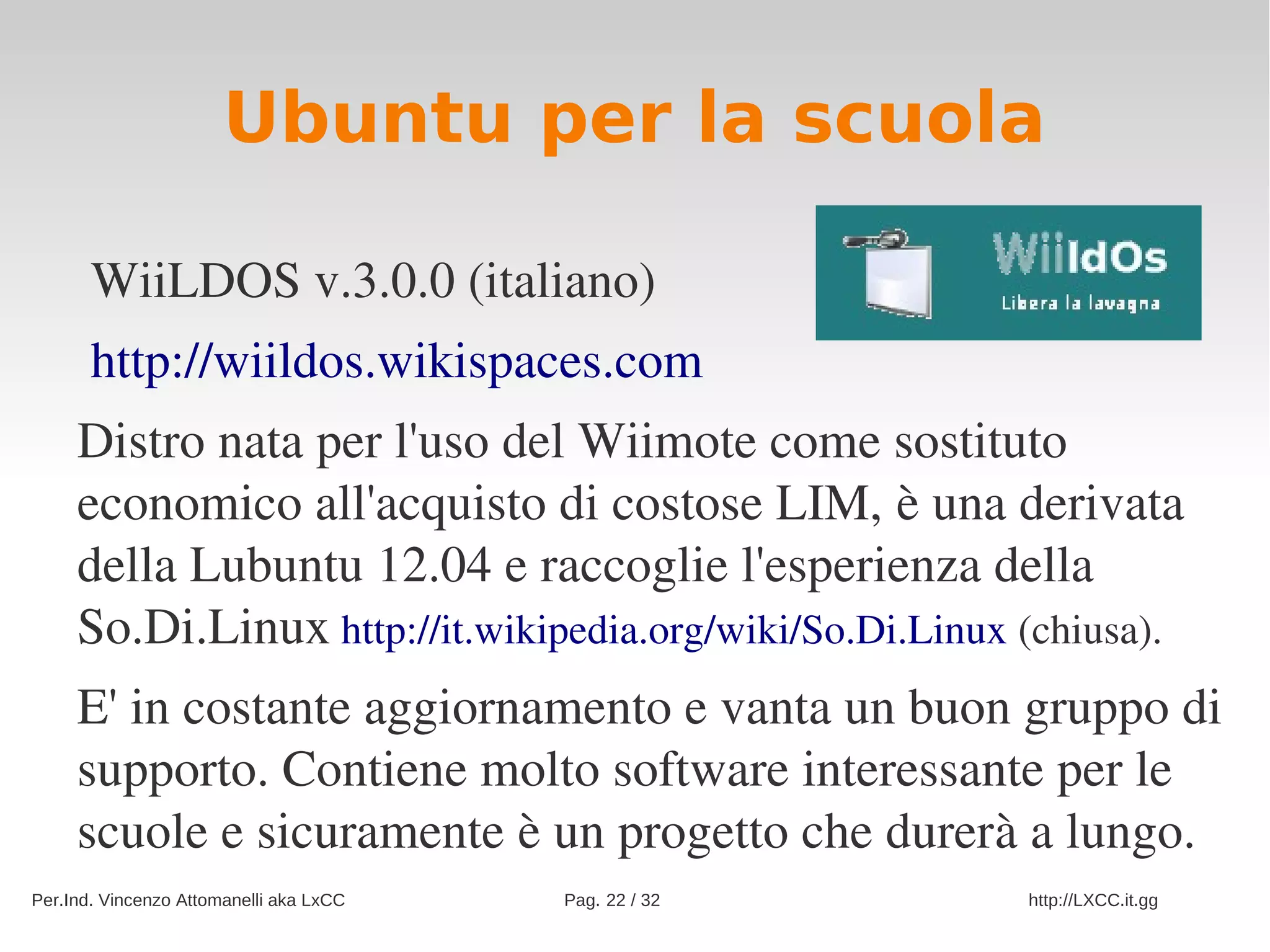 Ubuntu per la scuola

       WiiLDOS v.3.0.0 (italiano)
       http://wiildos.wikispaces.com
     Distro nata per l'uso del Wiimote come sostituto 
     economico all'acquisto di costose LIM, è una derivata 
     della Lubuntu 12.04 e raccoglie l'esperienza della 
     So.Di.Linux http://it.wikipedia.org/wiki/So.Di.Linux (chiusa).
     E' in costante aggiornamento e vanta un buon gruppo di 
     supporto. Contiene molto software interessante per le 
     scuole e sicuramente è un progetto che durerà a lungo. 
Per.Ind. Vincenzo Attomanelli aka LxCC   Pag. 22 / 32    http://LXCC.it.gg
 
