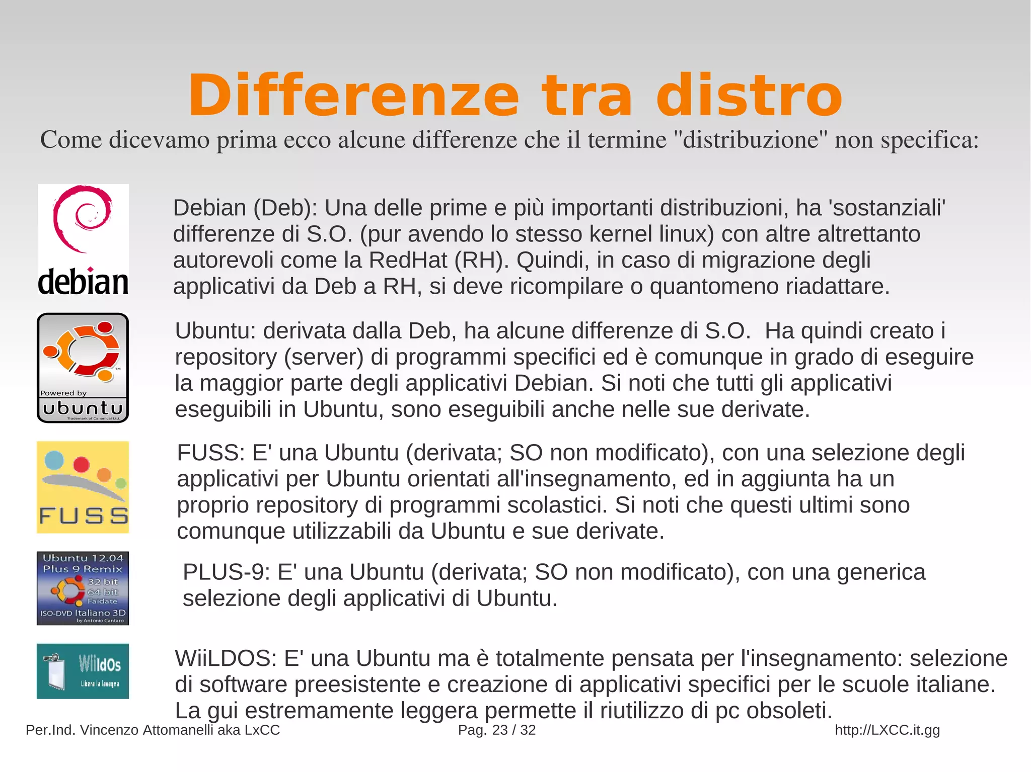 Differenze tra distro
  Come dicevamo prima ecco alcune differenze che il termine ''distribuzione'' non specifica:

                     Debian (Deb): Una delle prime e più importanti distribuzioni, ha 'sostanziali'
                     differenze di S.O. (pur avendo lo stesso kernel linux) con altre altrettanto
                     autorevoli come la RedHat (RH). Quindi, in caso di migrazione degli
                     applicativi da Deb a RH, si deve ricompilare o quantomeno riadattare.
                      Ubuntu: derivata dalla Deb, ha alcune differenze di S.O. Ha quindi creato i
                      repository (server) di programmi specifici ed è comunque in grado di eseguire
                      la maggior parte degli applicativi Debian. Si noti che tutti gli applicativi
                      eseguibili in Ubuntu, sono eseguibili anche nelle sue derivate.
                      FUSS: E' una Ubuntu (derivata; SO non modificato), con una selezione degli
                      applicativi per Ubuntu orientati all'insegnamento, ed in aggiunta ha un
                      proprio repository di programmi scolastici. Si noti che questi ultimi sono
                      comunque utilizzabili da Ubuntu e sue derivate.
                       PLUS-9: E' una Ubuntu (derivata; SO non modificato), con una generica
                       selezione degli applicativi di Ubuntu.

                      WiiLDOS: E' una Ubuntu ma è totalmente pensata per l'insegnamento: selezione
                      di software preesistente e creazione di applicativi specifici per le scuole italiane.
                      La gui estremamente leggera permette il riutilizzo di pc obsoleti.
Per.Ind. Vincenzo Attomanelli aka LxCC            Pag. 23 / 32                           http://LXCC.it.gg
 