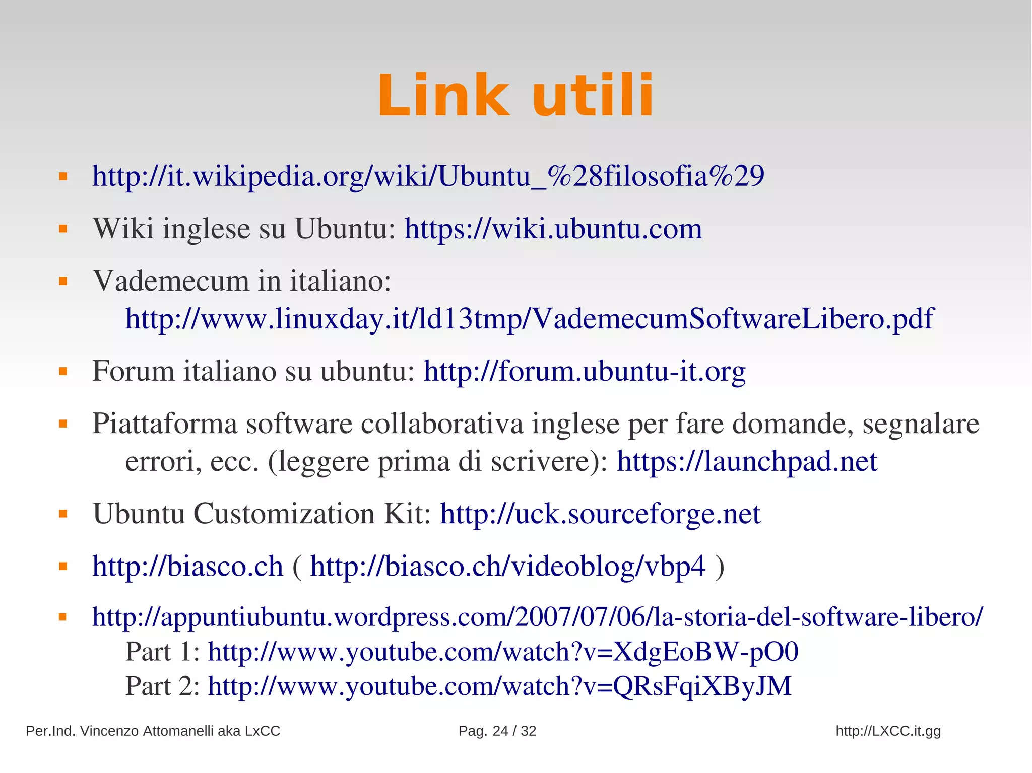 Link utili
        http://it.wikipedia.org/wiki/Ubuntu_%28filosofia%29
        Wiki inglese su Ubuntu: https://wiki.ubuntu.com
        Vademecum in italiano: 
           http://www.linuxday.it/ld13tmp/VademecumSoftwareLibero.pdf
        Forum italiano su ubuntu: http://forum.ubuntu­it.org
        Piattaforma software collaborativa inglese per fare domande, segnalare 
            errori, ecc. (leggere prima di scrivere): https://launchpad.net
        Ubuntu Customization Kit: http://uck.sourceforge.net
        http://biasco.ch ( http://biasco.ch/videoblog/vbp4 )
        http://appuntiubuntu.wordpress.com/2007/07/06/la­storia­del­software­libero/
            Part 1: http://www.youtube.com/watch?v=XdgEoBW­pO0
            Part 2: http://www.youtube.com/watch?v=QRsFqiXByJM
Per.Ind. Vincenzo Attomanelli aka LxCC     Pag. 24 / 32                 http://LXCC.it.gg
 