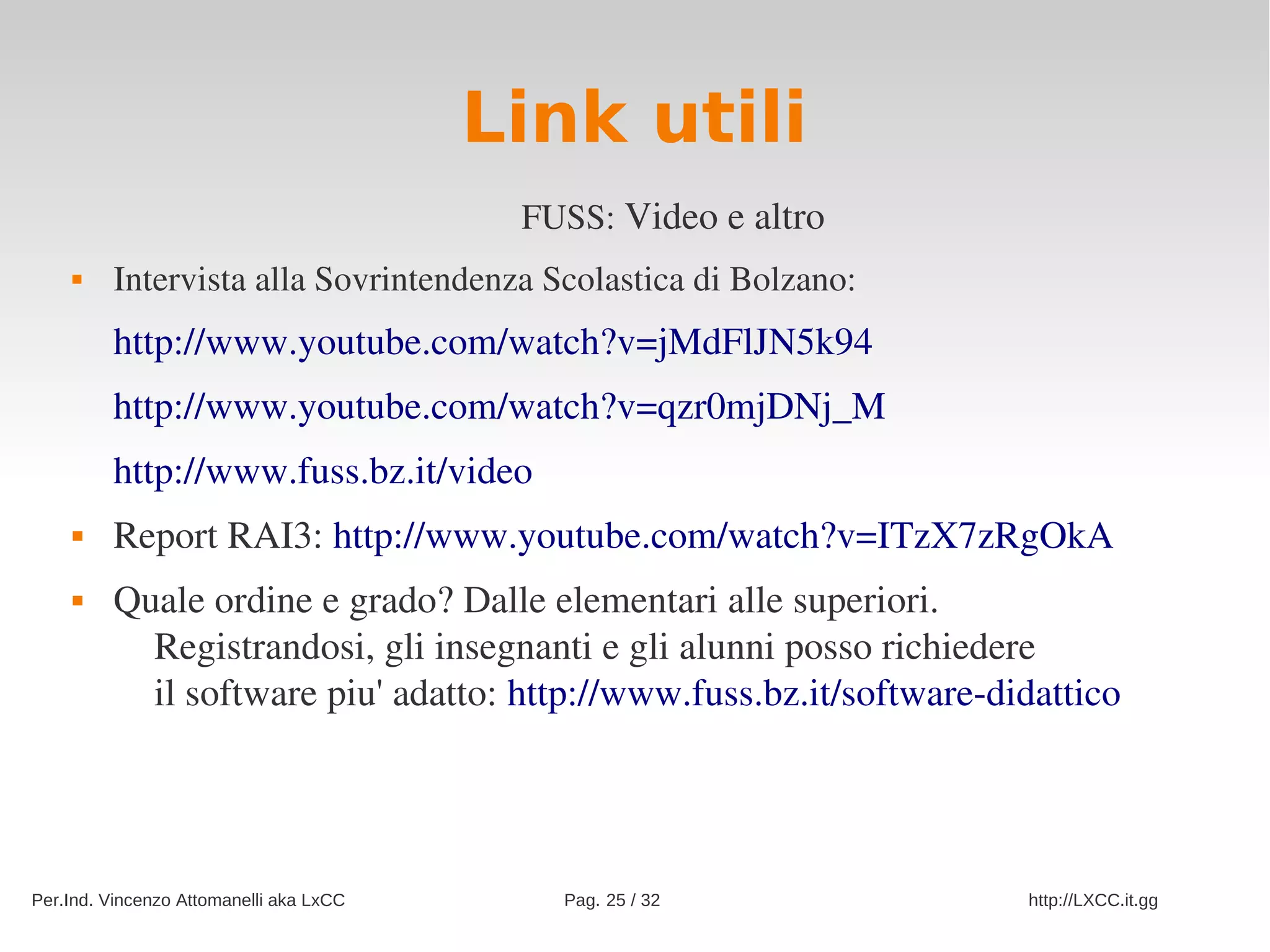 Link utili
                                          FUSS: Video e altro
        Intervista alla Sovrintendenza Scolastica di Bolzano:
         http://www.youtube.com/watch?v=jMdFlJN5k94
         http://www.youtube.com/watch?v=qzr0mjDNj_M
         http://www.fuss.bz.it/video  
        Report RAI3: http://www.youtube.com/watch?v=ITzX7zRgOkA
        Quale ordine e grado? Dalle elementari alle superiori.
           Registrandosi, gli insegnanti e gli alunni posso richiedere
           il software piu' adatto: http://www.fuss.bz.it/software­didattico




Per.Ind. Vincenzo Attomanelli aka LxCC      Pag. 25 / 32             http://LXCC.it.gg
 