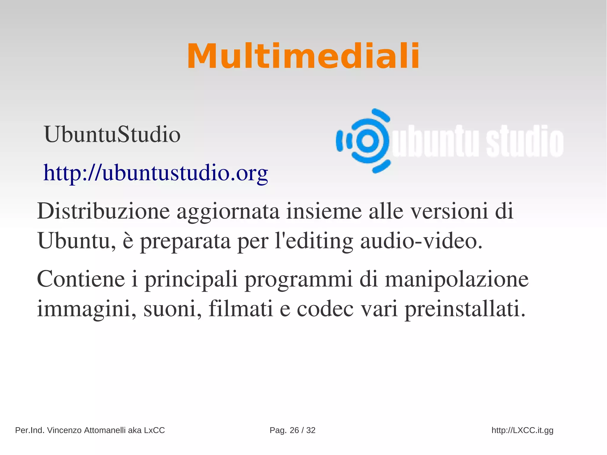 Multimediali

       UbuntuStudio
       http://ubuntustudio.org
     Distribuzione aggiornata insieme alle versioni di 
     Ubuntu, è preparata per l'editing audio­video.
     Contiene i principali programmi di manipolazione 
     immagini, suoni, filmati e codec vari preinstallati.



Per.Ind. Vincenzo Attomanelli aka LxCC       Pag. 26 / 32   http://LXCC.it.gg
 