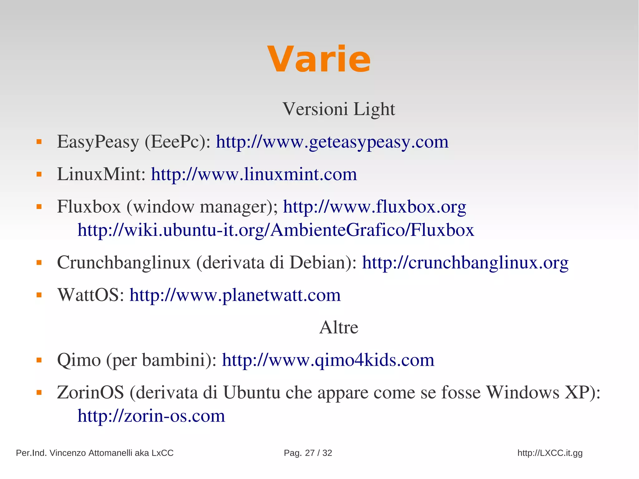 Varie
                                         Versioni Light
        EasyPeasy (EeePc): http://www.geteasypeasy.com
        LinuxMint: http://www.linuxmint.com 
        Fluxbox (window manager); http://www.fluxbox.org
           http://wiki.ubuntu­it.org/AmbienteGrafico/Fluxbox
        Crunchbanglinux (derivata di Debian): http://crunchbanglinux.org
        WattOS: http://www.planetwatt.com
                                                 Altre
        Qimo (per bambini): http://www.qimo4kids.com
        ZorinOS (derivata di Ubuntu che appare come se fosse Windows XP): 
           http://zorin­os.com
Per.Ind. Vincenzo Attomanelli aka LxCC   Pag. 27 / 32             http://LXCC.it.gg
 