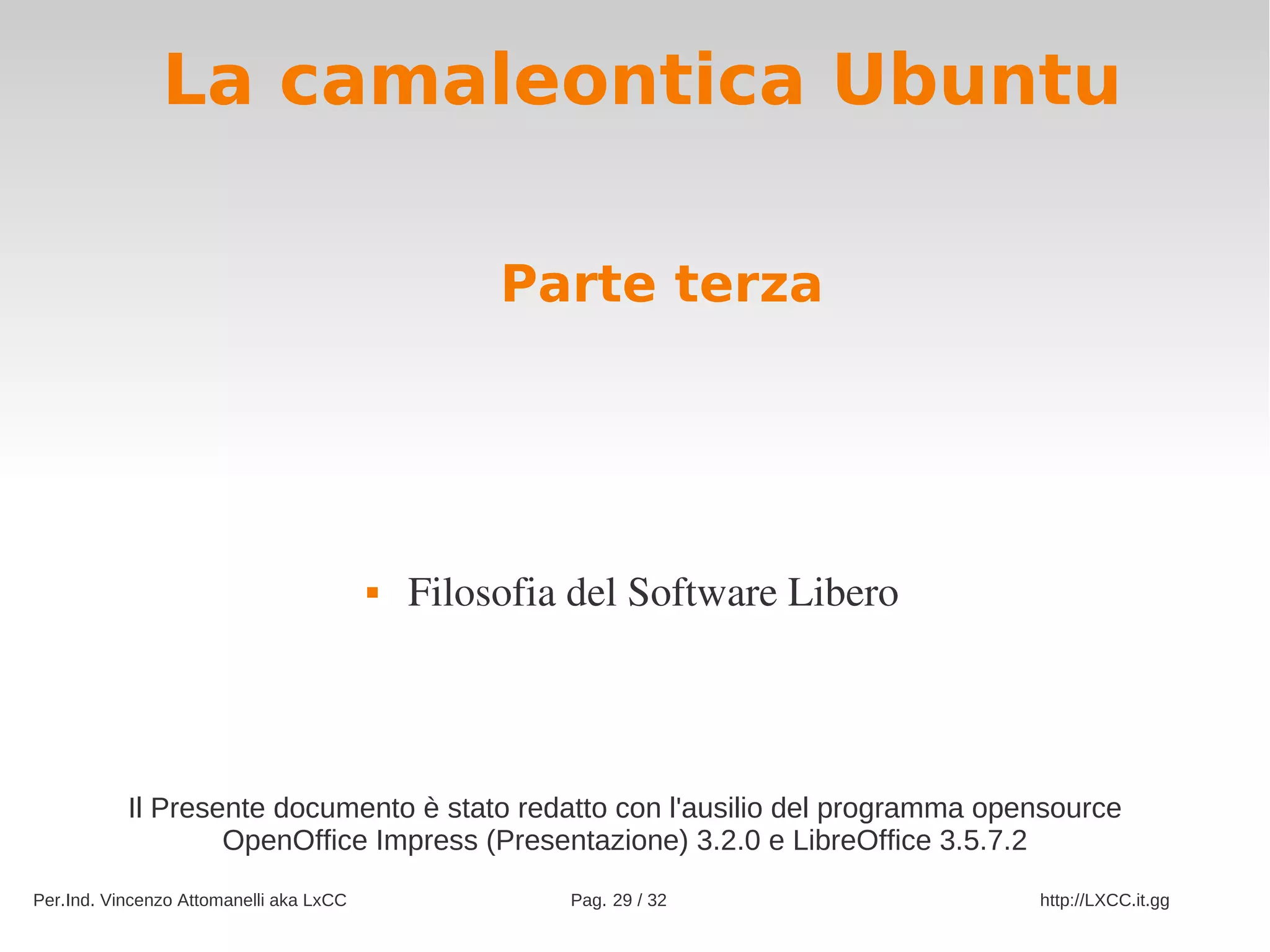 La camaleontica Ubuntu

                                                  Parte terza




                                            Filosofia del Software Libero




           Il Presente documento è stato redatto con l'ausilio del programma opensource
                   OpenOffice Impress (Presentazione) 3.2.0 e LibreOffice 3.5.7.2
Per.Ind. Vincenzo Attomanelli aka LxCC                Pag. 29 / 32              http://LXCC.it.gg
 