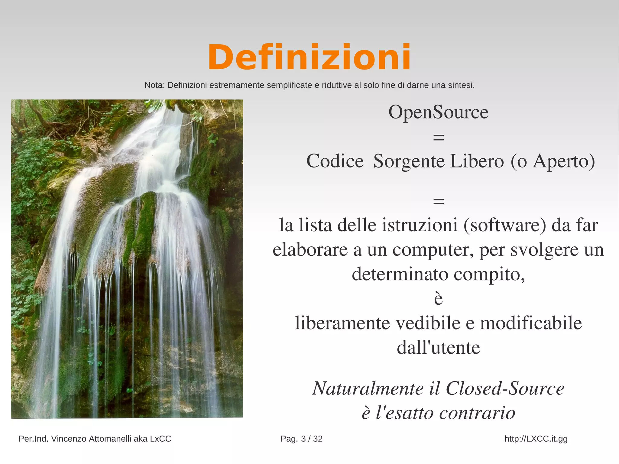 Definizioni
                               Nota: Definizioni estremamente semplificate e riduttive al solo fine di darne una sintesi.


                                                                                      OpenSource
                                                                                               =
                                                                           Codice                             (o Aperto)
                                                                                   Sorgente Libero
                                                                                        =
                                                                  la lista delle istruzioni (software) da far 
                                                                 elaborare a un computer, per svolgere un 
                                                                            determinato compito,
                                                                                        è
                                                                    liberamente vedibile e modificabile 
                                                                                   dall'utente

                                                                            Naturalmente il Closed­Source
                                                                                 è l'esatto contrario
Per.Ind. Vincenzo Attomanelli aka LxCC                              Pag. 3 / 32                                             http://LXCC.it.gg
 