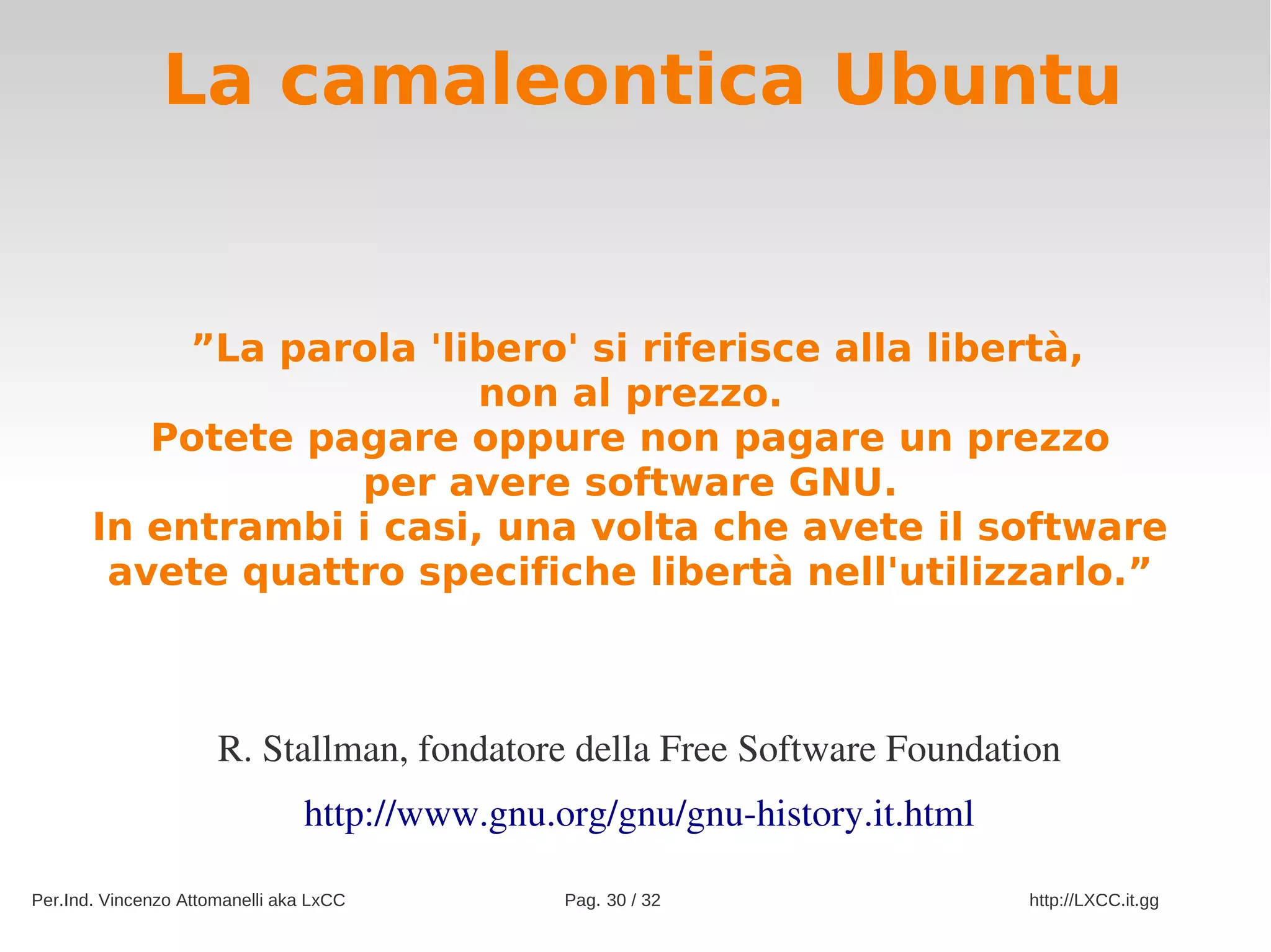 La camaleontica Ubuntu


            ”La parola 'libero' si riferisce alla libertà,
                          non al prezzo.
          Potete pagare oppure non pagare un prezzo
                   per avere software GNU.
       In entrambi i casi, una volta che avete il software
        avete quattro specifiche libertà nell'utilizzarlo.”



                      R. Stallman, fondatore della Free Software Foundation
                                http://www.gnu.org/gnu/gnu­history.it.html

Per.Ind. Vincenzo Attomanelli aka LxCC          Pag. 30 / 32                 http://LXCC.it.gg
 