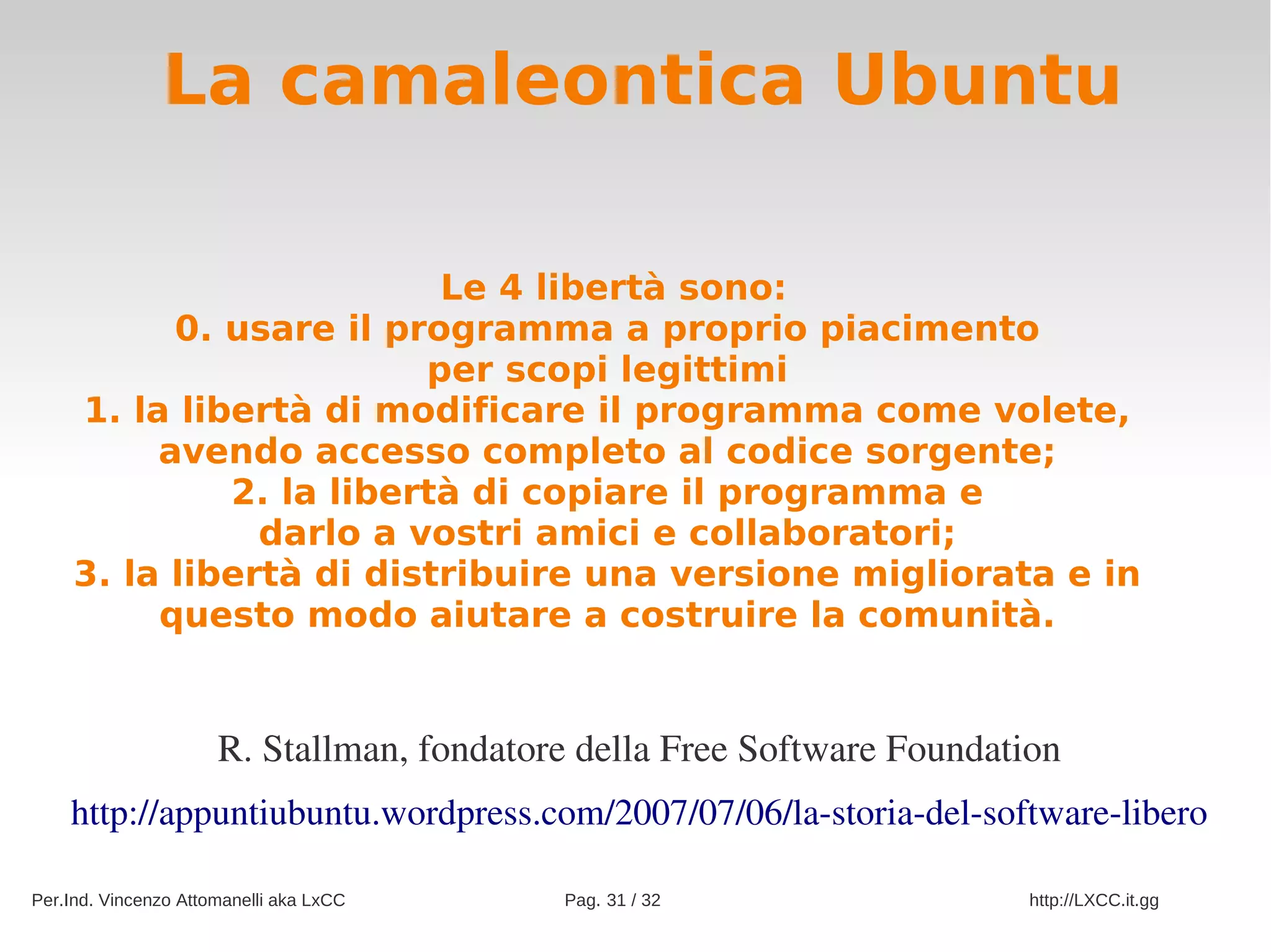 La camaleontica Ubuntu

                          Le 4 libertà sono:
           0. usare il programma a proprio piacimento
                         per scopi legittimi
     1. la libertà di modificare il programma come volete,
          avendo accesso completo al codice sorgente;
              2. la libertà di copiare il programma e
                darlo a vostri amici e collaboratori;
     3. la libertà di distribuire una versione migliorata e in
          questo modo aiutare a costruire la comunità.


                      R. Stallman, fondatore della Free Software Foundation
    http://appuntiubuntu.wordpress.com/2007/07/06/la­storia­del­software­libero

Per.Ind. Vincenzo Attomanelli aka LxCC     Pag. 31 / 32                  http://LXCC.it.gg
 