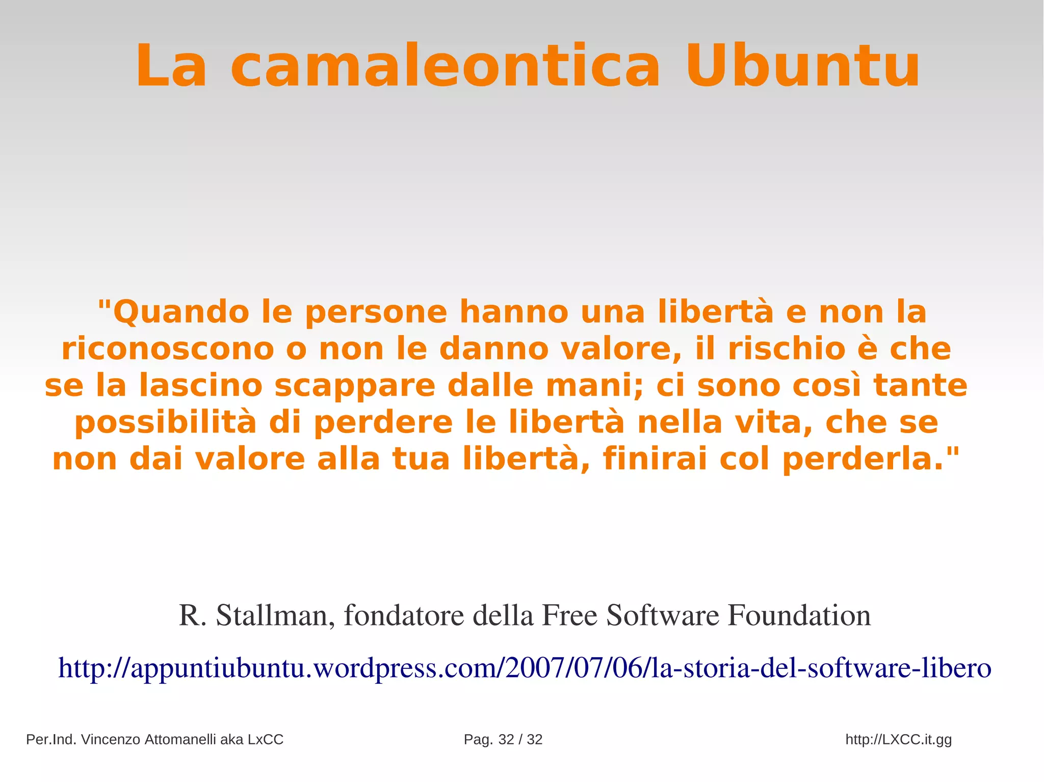 La camaleontica Ubuntu



     "Quando le persone hanno una libertà e non la
   riconoscono o non le danno valore, il rischio è che
  se la lascino scappare dalle mani; ci sono così tante
    possibilità di perdere le libertà nella vita, che se
  non dai valore alla tua libertà, finirai col perderla."



                      R. Stallman, fondatore della Free Software Foundation
    http://appuntiubuntu.wordpress.com/2007/07/06/la­storia­del­software­libero

Per.Ind. Vincenzo Attomanelli aka LxCC     Pag. 32 / 32                  http://LXCC.it.gg
 