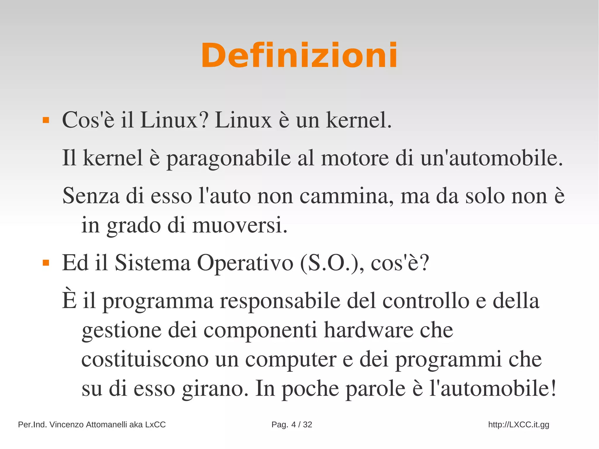 Definizioni
          Cos'è il Linux? Linux è un kernel.
           Il kernel è paragonabile al motore di un'automobile.
           Senza di esso l'auto non cammina, ma da solo non è 
             in grado di muoversi.
          Ed il Sistema Operativo (S.O.), cos'è?
           È il programma responsabile del controllo e della 
             gestione dei componenti hardware che 
             costituiscono un computer e dei programmi che 
             su di esso girano. In poche parole è l'automobile!
Per.Ind. Vincenzo Attomanelli aka LxCC      Pag. 4 / 32   http://LXCC.it.gg
 