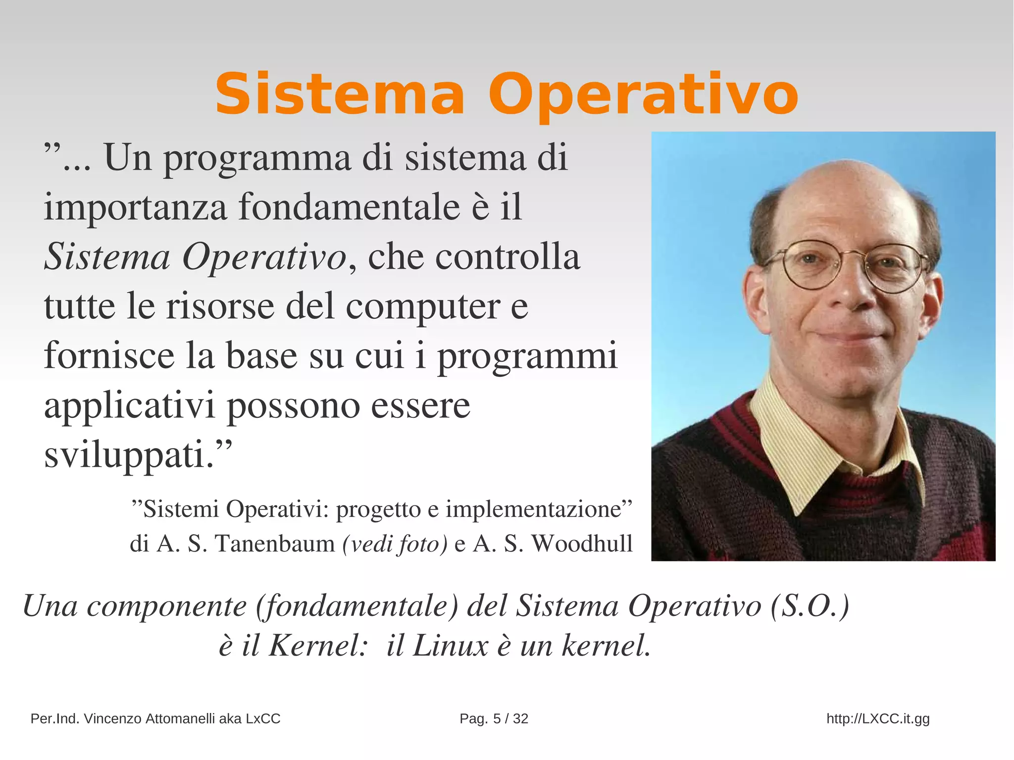 Sistema Operativo
 ”... Un programma di sistema di 
 importanza fondamentale è il 
 Sistema Operativo, che controlla 
 tutte le risorse del computer e 
 fornisce la base su cui i programmi 
 applicativi possono essere 
 sviluppati.”
               ”Sistemi Operativi: progetto e implementazione”
               di A. S. Tanenbaum (vedi foto) e A. S. Woodhull

Una componente (fondamentale) del Sistema Operativo (S.O.)
            è il Kernel:  il Linux è un kernel.

Per.Ind. Vincenzo Attomanelli aka LxCC       Pag. 5 / 32         http://LXCC.it.gg
 