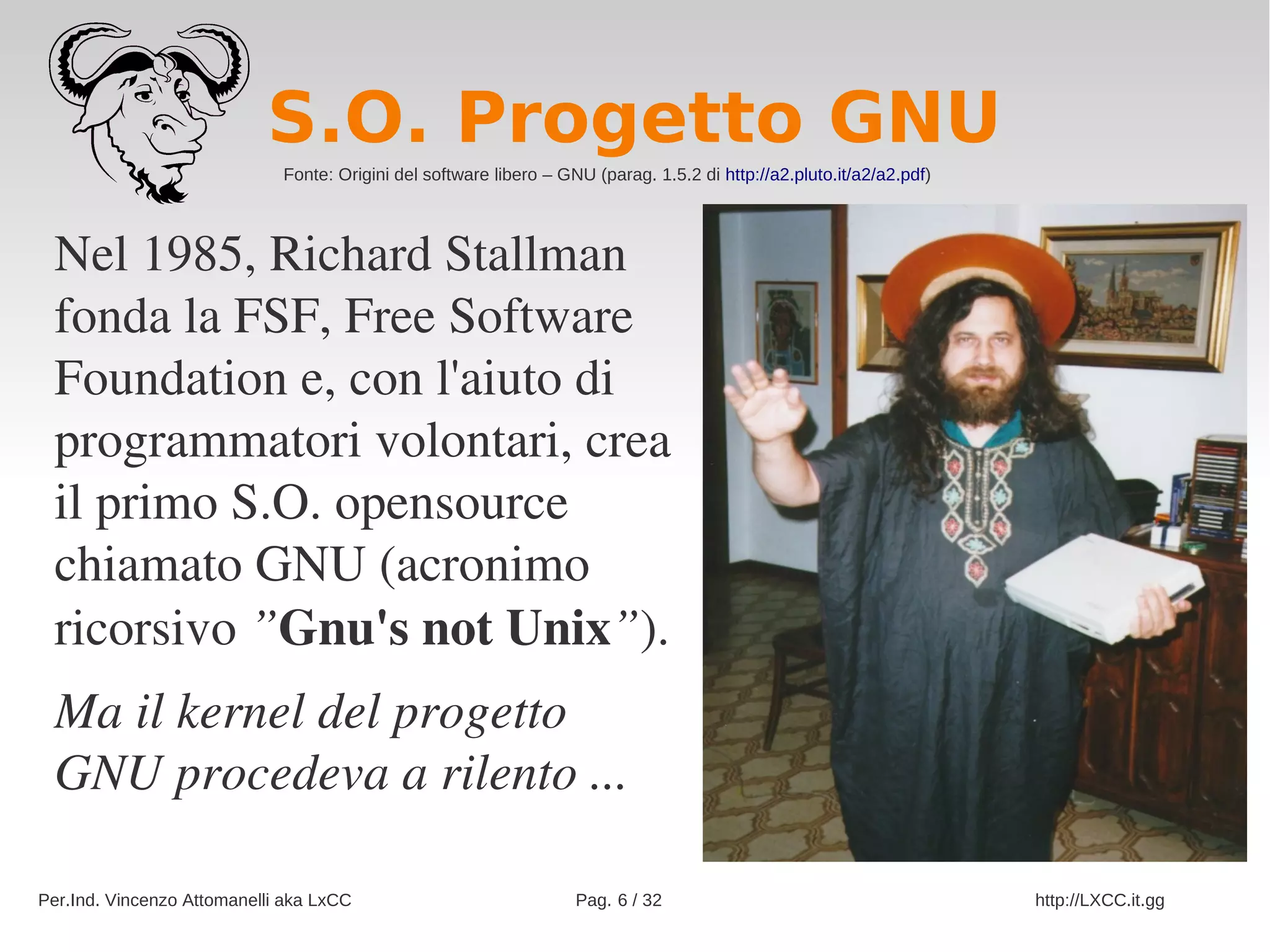 S.O. Progetto GNU
                             Fonte: Origini del software libero – GNU (parag. 1.5.2 di http://a2.pluto.it/a2/a2.pdf)




 Nel 1985, Richard Stallman 
 fonda la FSF, Free Software 
 Foundation e, con l'aiuto di 
 programmatori volontari, crea 
 il primo S.O. opensource 
 chiamato GNU (acronimo 
 ricorsivo ”Gnu's not Unix”).
 Ma il kernel del progetto 
 GNU procedeva a rilento ...

Per.Ind. Vincenzo Attomanelli aka LxCC                              Pag. 6 / 32                                        http://LXCC.it.gg
 