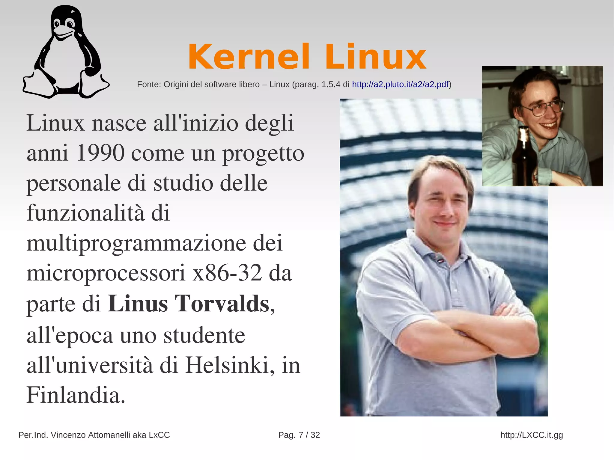 Kernel Linux
                             Fonte: Origini del software libero – Linux (parag. 1.5.4 di http://a2.pluto.it/a2/a2.pdf)




 Linux nasce all'inizio degli 
 anni 1990 come un progetto 
 personale di studio delle 
 funzionalità di 
 multiprogrammazione dei 
 microprocessori x86­32 da 
 parte di Linus Torvalds, 
 all'epoca uno studente 
 all'università di Helsinki, in 
 Finlandia.
Per.Ind. Vincenzo Attomanelli aka LxCC                              Pag. 7 / 32                                          http://LXCC.it.gg
 