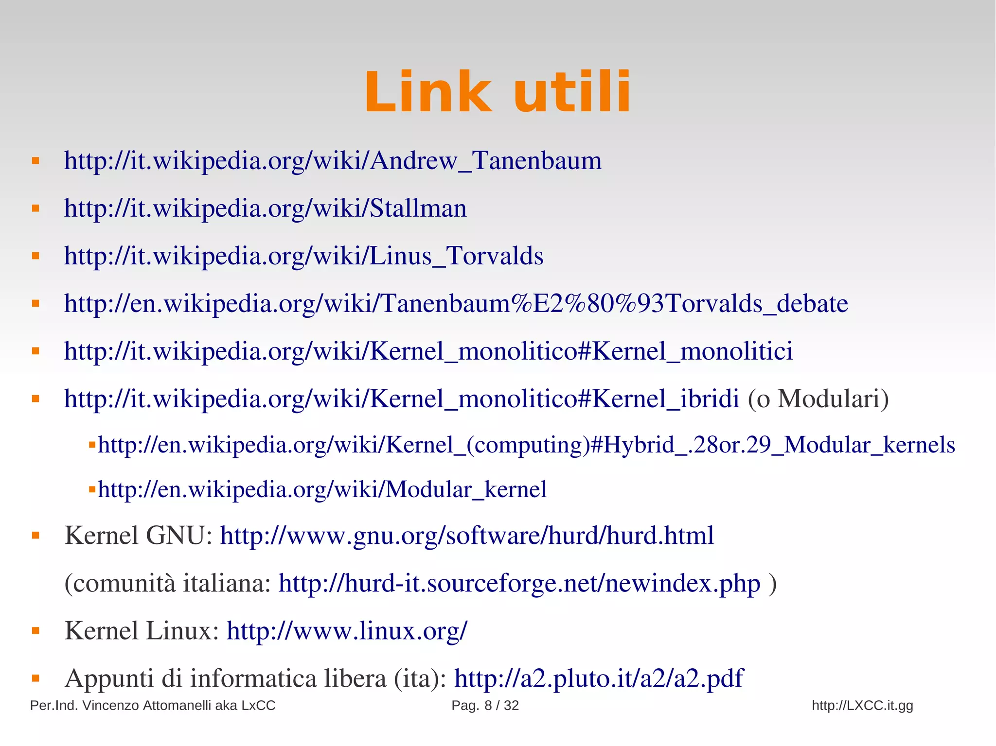 Link utili
    http://it.wikipedia.org/wiki/Andrew_Tanenbaum
    http://it.wikipedia.org/wiki/Stallman
    http://it.wikipedia.org/wiki/Linus_Torvalds
    http://en.wikipedia.org/wiki/Tanenbaum%E2%80%93Torvalds_debate
    http://it.wikipedia.org/wiki/Kernel_monolitico#Kernel_monolitici
    http://it.wikipedia.org/wiki/Kernel_monolitico#Kernel_ibridi (o Modulari)
            http://en.wikipedia.org/wiki/Kernel_(computing)#Hybrid_.28or.29_Modular_kernels
            http://en.wikipedia.org/wiki/Modular_kernel
    Kernel GNU: http://www.gnu.org/software/hurd/hurd.html
     (comunità italiana: http://hurd­it.sourceforge.net/newindex.php )
    Kernel Linux: http://www.linux.org/
    Appunti di informatica libera (ita): http://a2.pluto.it/a2/a2.pdf
Per.Ind. Vincenzo Attomanelli aka LxCC        Pag. 8 / 32                     http://LXCC.it.gg
 