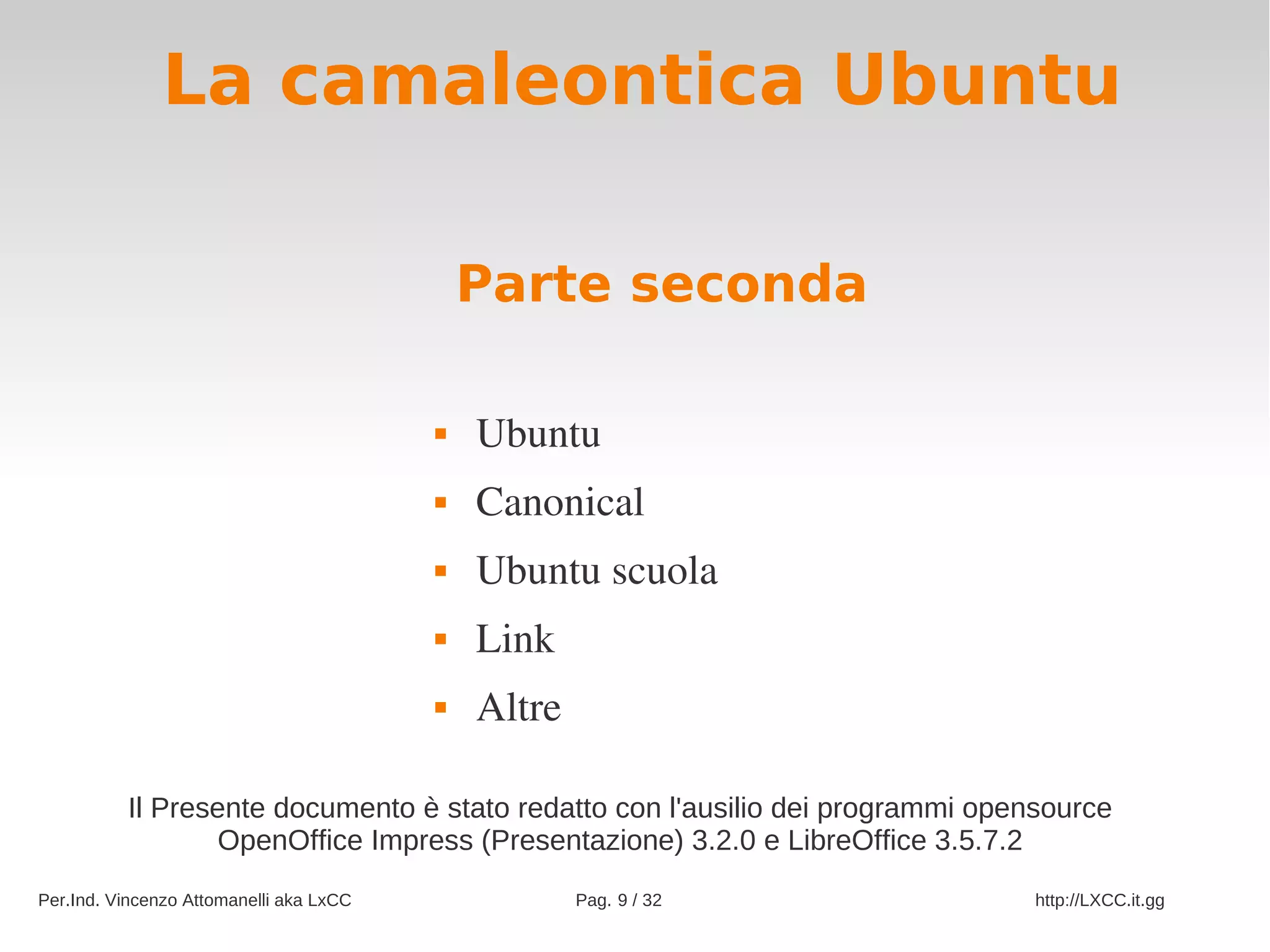 La camaleontica Ubuntu

                                             Parte seconda

                                            Ubuntu
                                            Canonical
                                            Ubuntu scuola
                                            Link
                                            Altre

          Il Presente documento è stato redatto con l'ausilio dei programmi opensource
                  OpenOffice Impress (Presentazione) 3.2.0 e LibreOffice 3.5.7.2
Per.Ind. Vincenzo Attomanelli aka LxCC               Pag. 9 / 32                http://LXCC.it.gg
 
