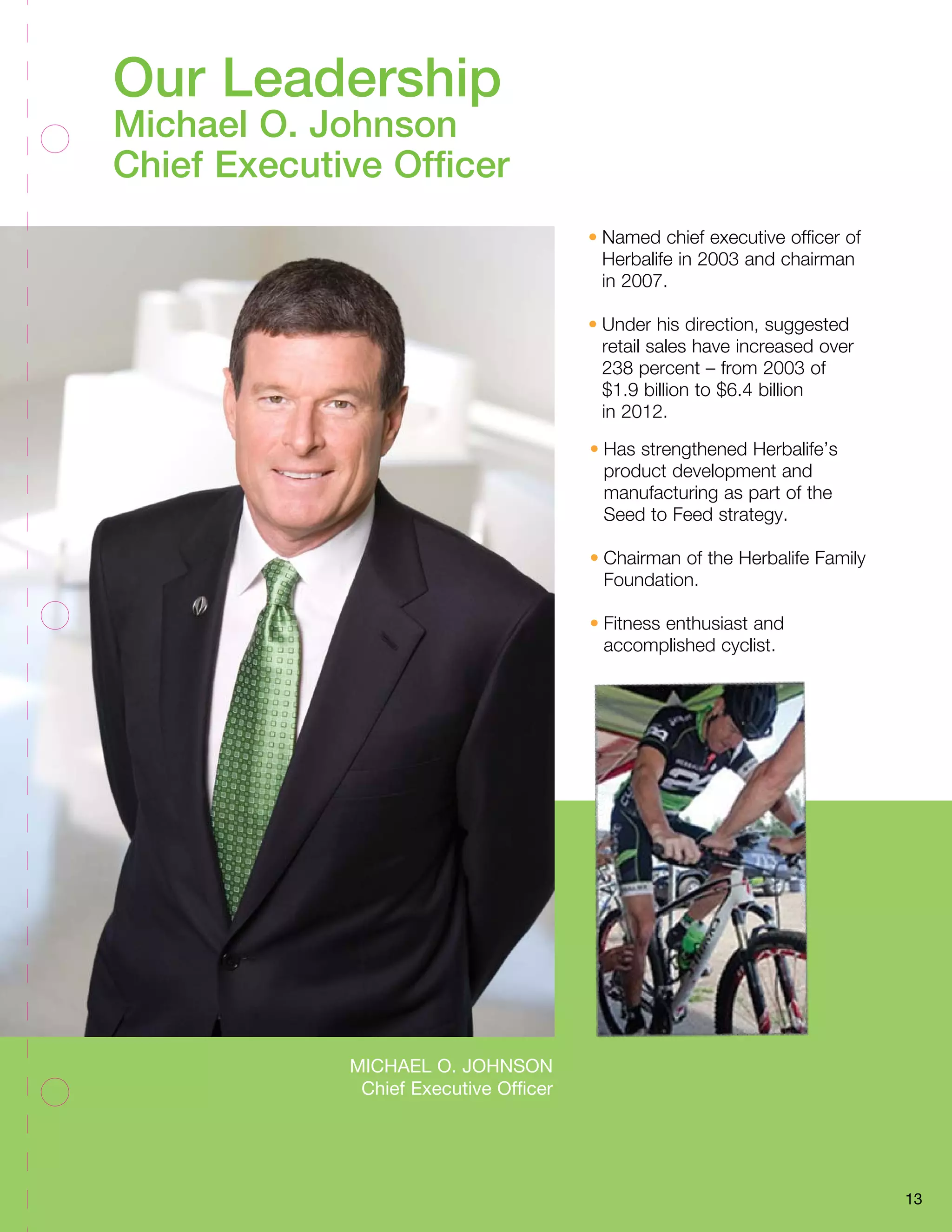 Michael O. Johnson
Chief Executive Officer
13
•	Named chief executive officer of
Herbalife in 2003 and chairman
in 2007.
•	Under his direction, suggested
retail sales have increased over
238 percent – from 2003 of
$1.9 billion to $6.4 billion
in 2012.
•	Has strengthened Herbalife’s
product development and
manufacturing as part of the
Seed to Feed strategy.
•	Chairman of the Herbalife Family
Foundation.
•	Fitness enthusiast and
accomplished cyclist.
Our Leadership
Michael O. Johnson
Chief Executive Officer
 