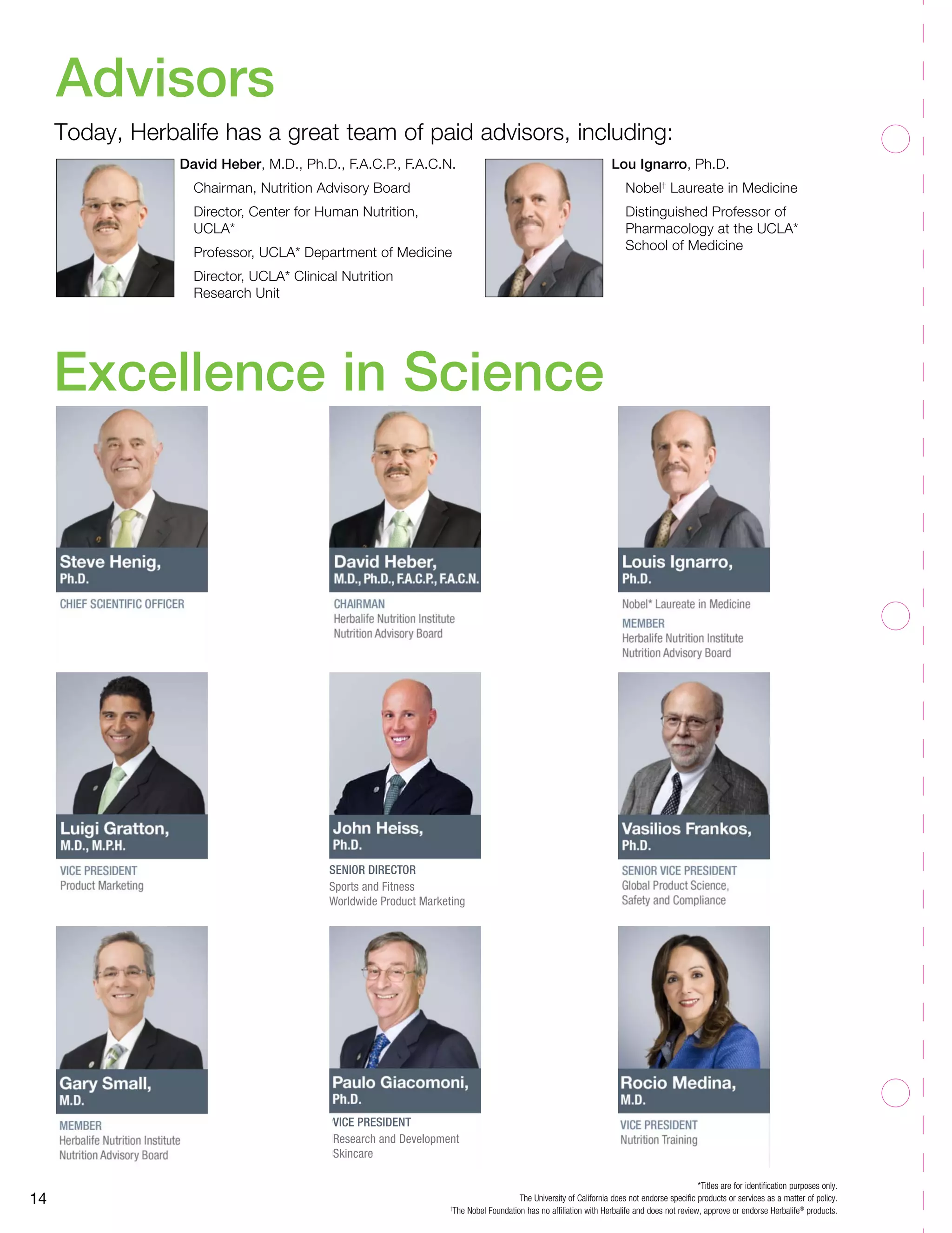 Excellence in Science
14
Senior Director
Sports and Fitness
Worldwide Product Marketing
Advisors
*Titles are for identification purposes only.
The University of California does not endorse specific products or services as a matter of policy.
†
The Nobel Foundation has no affiliation with Herbalife and does not review, approve or endorse Herbalife®
products.
David Heber, M.D., Ph.D., F.A.C.P., F.A.C.N.
	 Chairman, Nutrition Advisory Board
	 Director, Center for Human Nutrition, 	
	UCLA*
	 Professor, UCLA* Department of Medicine
	 Director, UCLA* Clinical Nutrition
	 Research Unit
Lou Ignarro, Ph.D.
	Nobel†
Laureate in Medicine
	 Distinguished Professor of
	 Pharmacology at the UCLA*
	 School of Medicine
Today, Herbalife has a great team of paid advisors, including:
vice president
Research and Development
Skincare
 