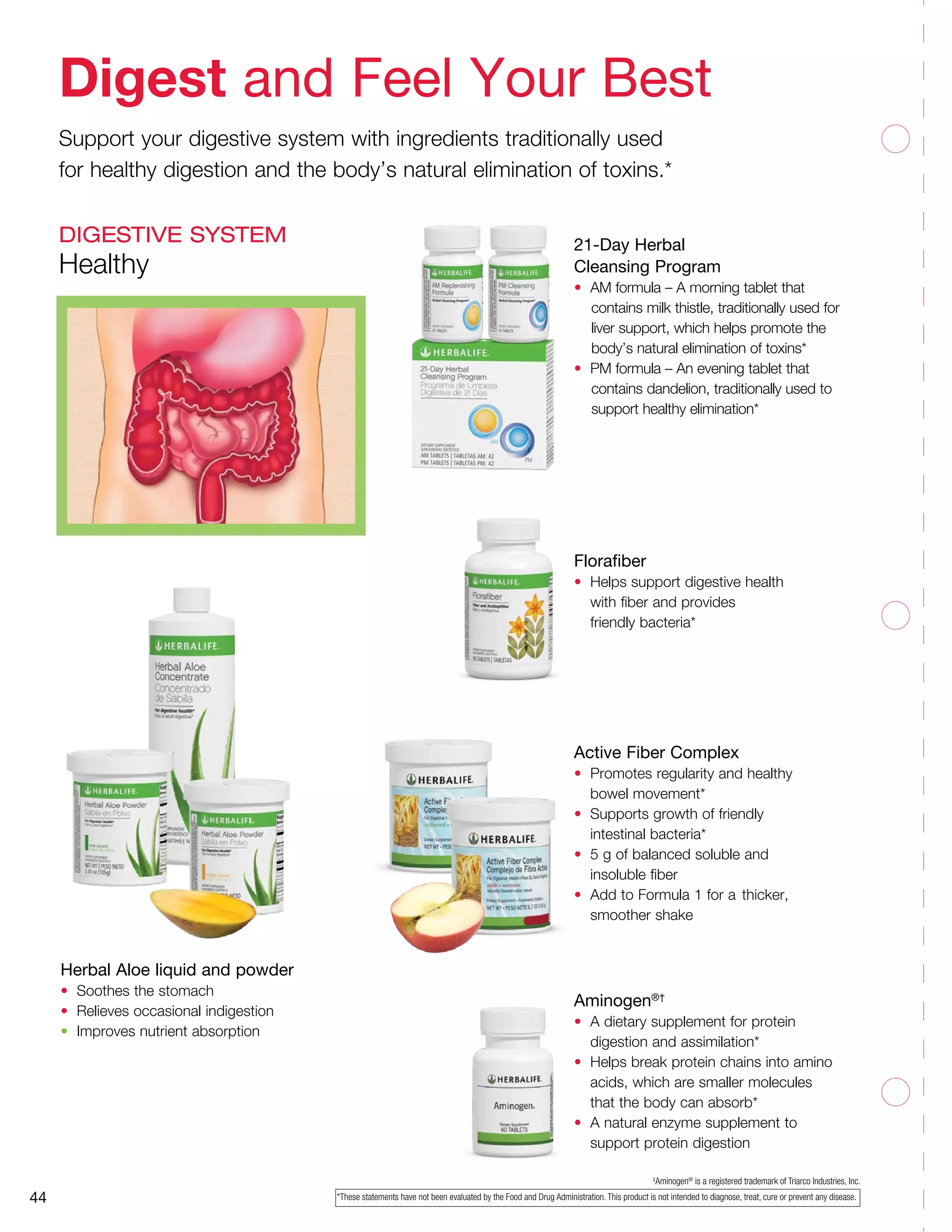 ‡
Aminogen®
­­is a registered trademark of Triarco Industries, Inc.
Aminogen®†
•	 A dietary supplement for protein
	 digestion and assimilation*
•	 Helps break protein chains into amino
	 acids, which are smaller molecules
	 that the body can absorb*
•	 A natural enzyme supplement to
	 support protein digestion
*These statements have not been evaluated by the Food and Drug Administration. This product is not intended to diagnose, treat, cure or prevent any disease.44
21-Day Herbal
Cleansing Program
•	 AM formula – A morning tablet that
contains milk thistle, traditionally used for
liver support, which helps promote the
body’s natural elimination of toxins*
•	 PM formula – An evening tablet that
contains dandelion, traditionally used to
support healthy elimination*
Florafiber
•	 Helps support digestive health
	 with fiber and provides
	 friendly bacteria*
Active Fiber Complex
•	 Promotes regularity and healthy
	 bowel movement*
•	 Supports growth of friendly
	 intestinal bacteria*
•	 5 g of balanced soluble and
	 insoluble fiber
•	 Add to Formula 1 for a 	thicker,
	 smoother shake
Herbal Aloe liquid and powder
•	 Soothes the stomach
•	 Relieves occasional indigestion
•	 Improves nutrient absorption
Digest and Feel Your Best
Support your digestive system with ingredients traditionally used
for healthy digestion and the body’s natural elimination of toxins.*
DIGESTIVE SYSTEM
Healthy
 