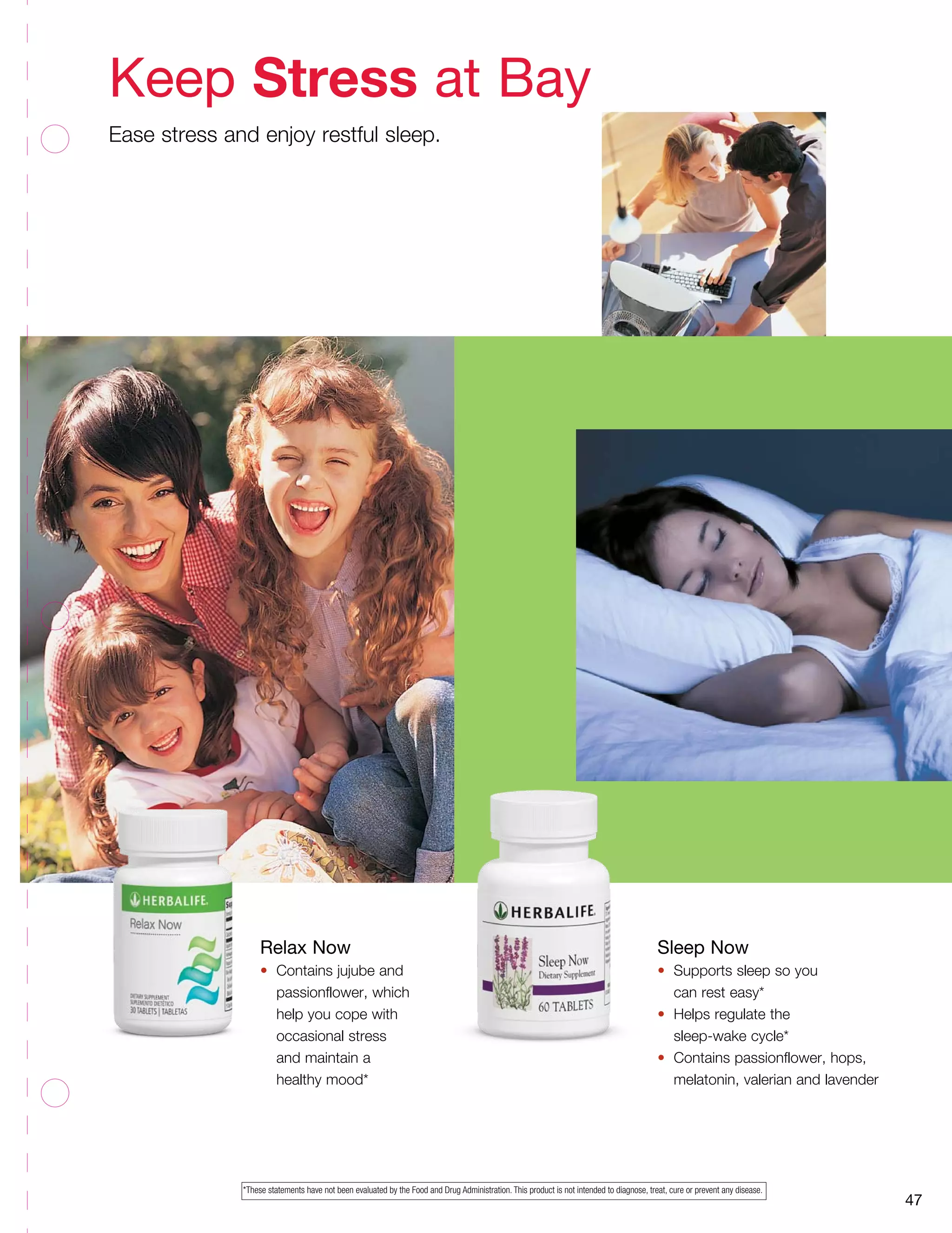 47
Relax Now
•	 Contains jujube and
	 passionflower, which
	 help you cope with
	 occasional stress
	 and maintain a
	 healthy mood*
Sleep Now
•	 Supports sleep so you
	 can rest easy*
•	 Helps regulate the
	 sleep-wake cycle*
•	 Contains passionflower, hops,
	 melatonin, valerian and lavender
Keep Stress at Bay
Ease stress and enjoy restful sleep.
*These statements have not been evaluated by the Food and Drug Administration. This product is not intended to diagnose, treat, cure or prevent any disease.
 