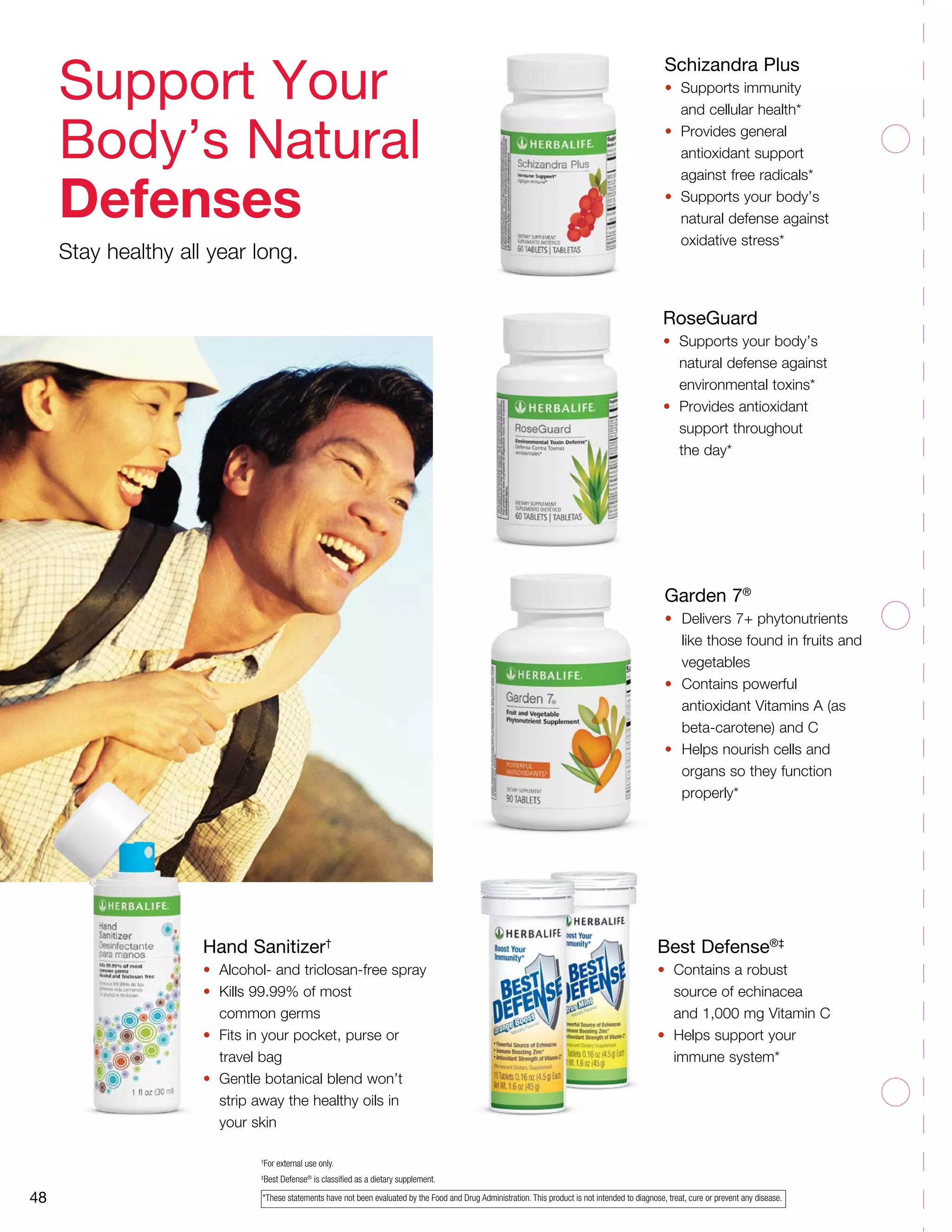 Garden 7®
•	 Delivers 7+ phytonutrients
like those found in fruits and
vegetables
•	 Contains powerful
antioxidant Vitamins A (as
beta-carotene) and C
•	 Helps nourish cells and
organs so they function
properly*
48
Hand Sanitizer†
•	 Alcohol- and triclosan-free spray
•	 Kills 99.99% of most
	 common germs
•	 Fits in your pocket, purse or
	 travel bag
•	 Gentle botanical blend won’t
	 strip away the healthy oils in 		
	 your skin
Schizandra Plus
•	 Supports immunity
	 and cellular health*
•	 Provides general
	 antioxidant support
	 against free radicals*
•	 Supports your body’s
	 natural defense against 	
	 oxidative stress*
†
For external use only.
‡
Best Defense®
is classified as a dietary supplement.
Best Defense®‡
•	 Contains a robust
	 source of echinacea
	 and 1,000 mg Vitamin C
•	 Helps support your
	 immune system*
RoseGuard
•	 Supports your body’s
	 natural defense against 	
	 environmental toxins*
•	 Provides antioxidant
	 support throughout
	 the day*
Support Your
Body’s Natural
Defenses
Stay healthy all year long.
*These statements have not been evaluated by the Food and Drug Administration. This product is not intended to diagnose, treat, cure or prevent any disease.
 