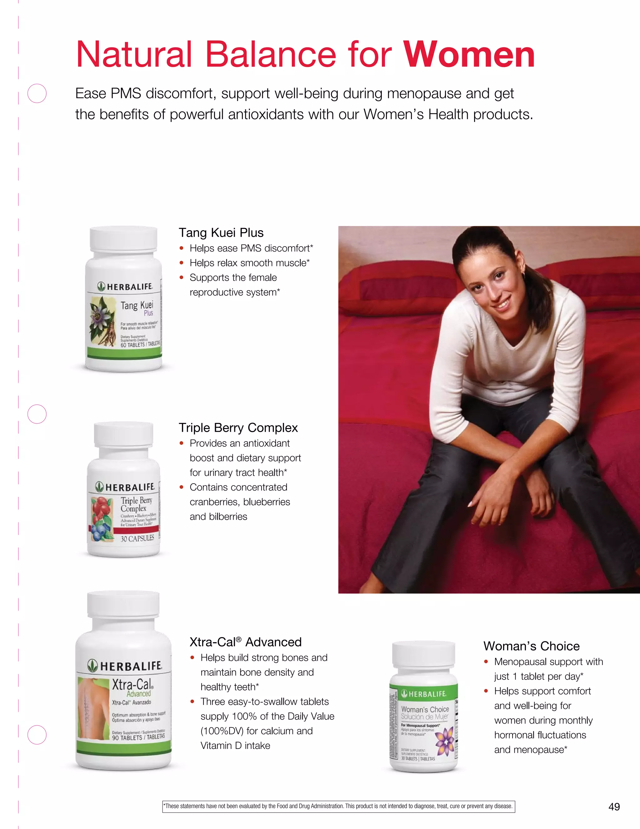 49
Xtra-Cal®
Advanced
•	 Helps build strong bones and 		
	 maintain bone density and 		
	 healthy teeth*
•	 Three easy-to-swallow tablets 		
	 supply 100% of the Daily Value 		
	 (100%DV) for calcium and
	 Vitamin D intake
Tang Kuei Plus
•	 Helps ease PMS discomfort*
•	 Helps relax smooth muscle*
•	 Supports the female 		
	 reproductive system*
Triple Berry Complex
•	 Provides an antioxidant 	
	 boost and dietary support 	
	 for urinary tract health*
•	 Contains concentrated 		
	 cranberries, blueberries 	
	 and bilberries
Woman’s Choice
•	 Menopausal support with	
	 just 1 tablet per day*
•	 Helps support comfort
	 and well-being for
	 women during monthly
	 hormonal fluctuations
	 and menopause*
Natural Balance for Women
Ease PMS discomfort, support well-being during menopause and get
the benefits of powerful antioxidants with our Women’s Health products.
*These statements have not been evaluated by the Food and Drug Administration. This product is not intended to diagnose, treat, cure or prevent any disease.
 