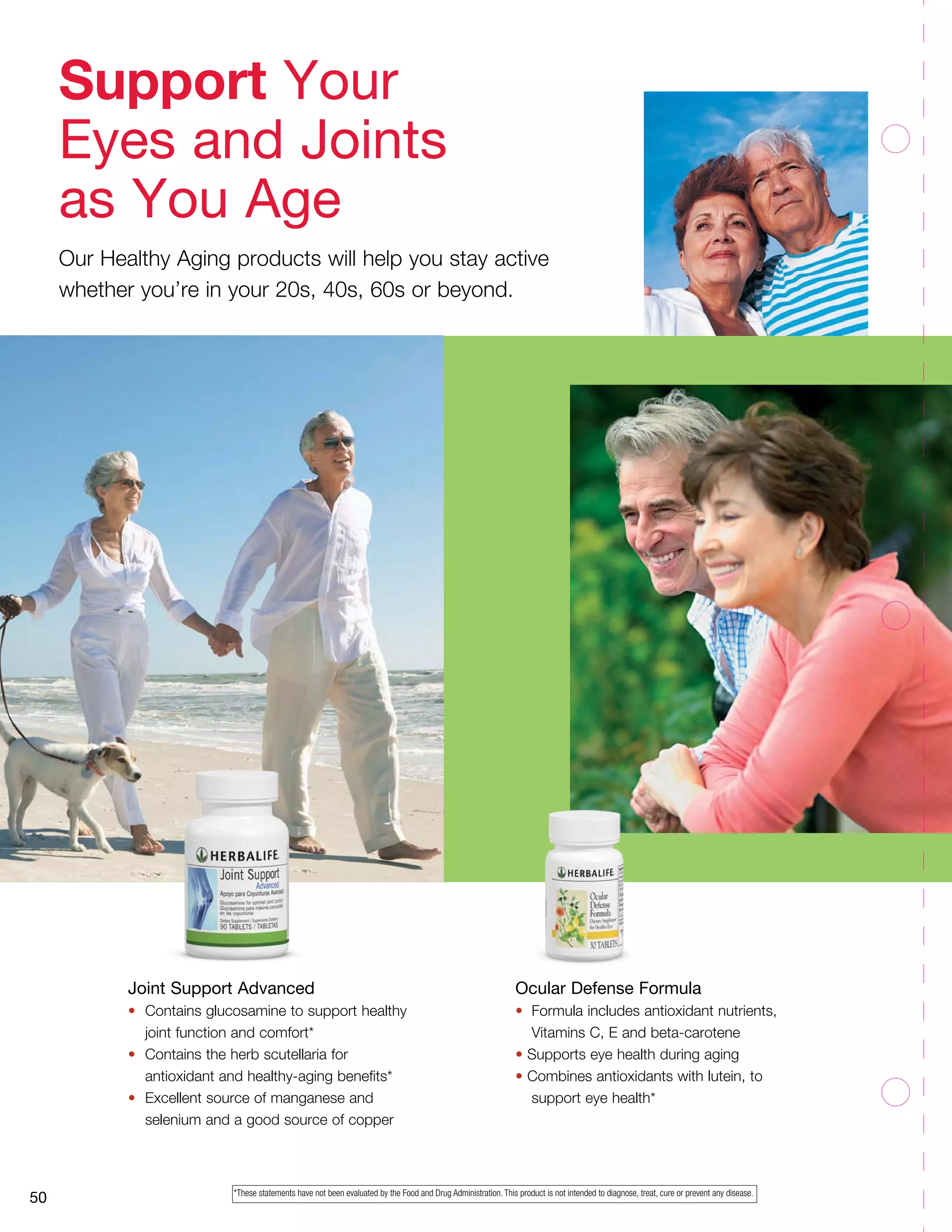 50
Joint Support Advanced
•	 Contains glucosamine to support healthy 	
	 joint function and comfort*
•	 Contains the herb scutellaria for 		
	 antioxidant and healthy-aging benefits*
•	 Excellent source of manganese and
	 selenium and a good source of copper
Ocular Defense Formula
•	 Formula includes antioxidant nutrients,
	 Vitamins C, E and beta-carotene
• Supports eye health during aging
• Combines antioxidants with lutein, to
	 support eye health*
Support Your
Eyes and Joints
as You Age
Our Healthy Aging products will help you stay active
whether you’re in your 20s, 40s, 60s or beyond.
*These statements have not been evaluated by the Food and Drug Administration. This product is not intended to diagnose, treat, cure or prevent any disease.
 