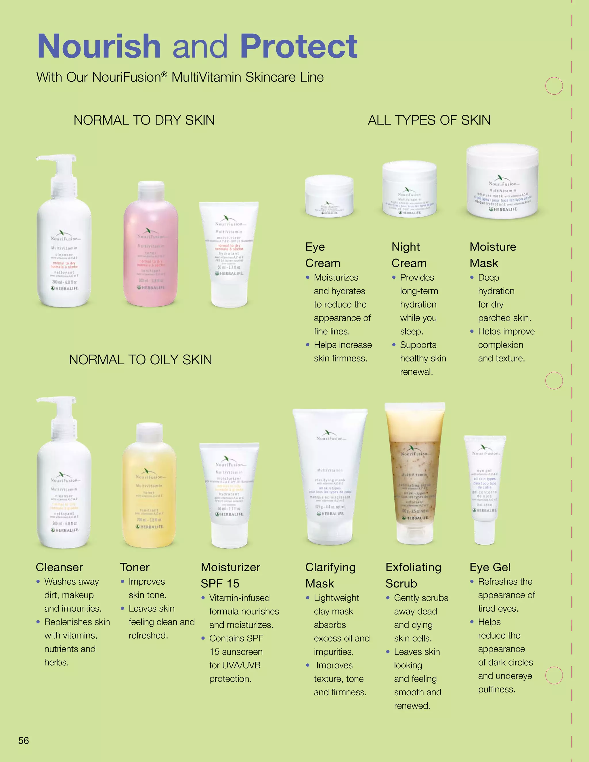 Nourish and Protect
With Our NouriFusion®
MultiVitamin Skincare Line
56
ALL TYPES OF SKINNORMAL TO DRY SKIN
NORMAL TO OILY SKIN
Cleanser
•	 Washes away
dirt, makeup
and impurities.
•	 Replenishes skin
with vitamins,
nutrients and
herbs.
Eye
Cream
•	Moisturizes
and hydrates
to reduce the
appearance of
fine lines.
•	 Helps increase
skin firmness.
Clarifying
Mask
•	Lightweight
clay mask
absorbs
excess oil and
impurities.
•	 Improves
texture, tone
and firmness.
Toner
•	Improves
skin tone.
•	 Leaves skin
feeling clean and
refreshed.
Night
Cream
•	Provides
long-term
hydration
while you
sleep.
•	Supports
healthy skin
renewal.
Exfoliating
Scrub
•	 Gently scrubs
away dead
and dying
skin cells.
•	 Leaves skin
looking
and feeling
smooth and
renewed.
Moisturizer
SPF 15
•	Vitamin-infused
formula nourishes
and moisturizes.
•	 Contains SPF
15 sunscreen
for UVA/UVB
protection.
Moisture
Mask
•	Deep
hydration
for dry
parched skin.
•	 Helps improve
complexion
and texture.
Eye Gel
•	 Refreshes the
appearance of
tired eyes.
•	Helps
reduce the
appearance
of dark circles
and undereye
puffiness.
 
