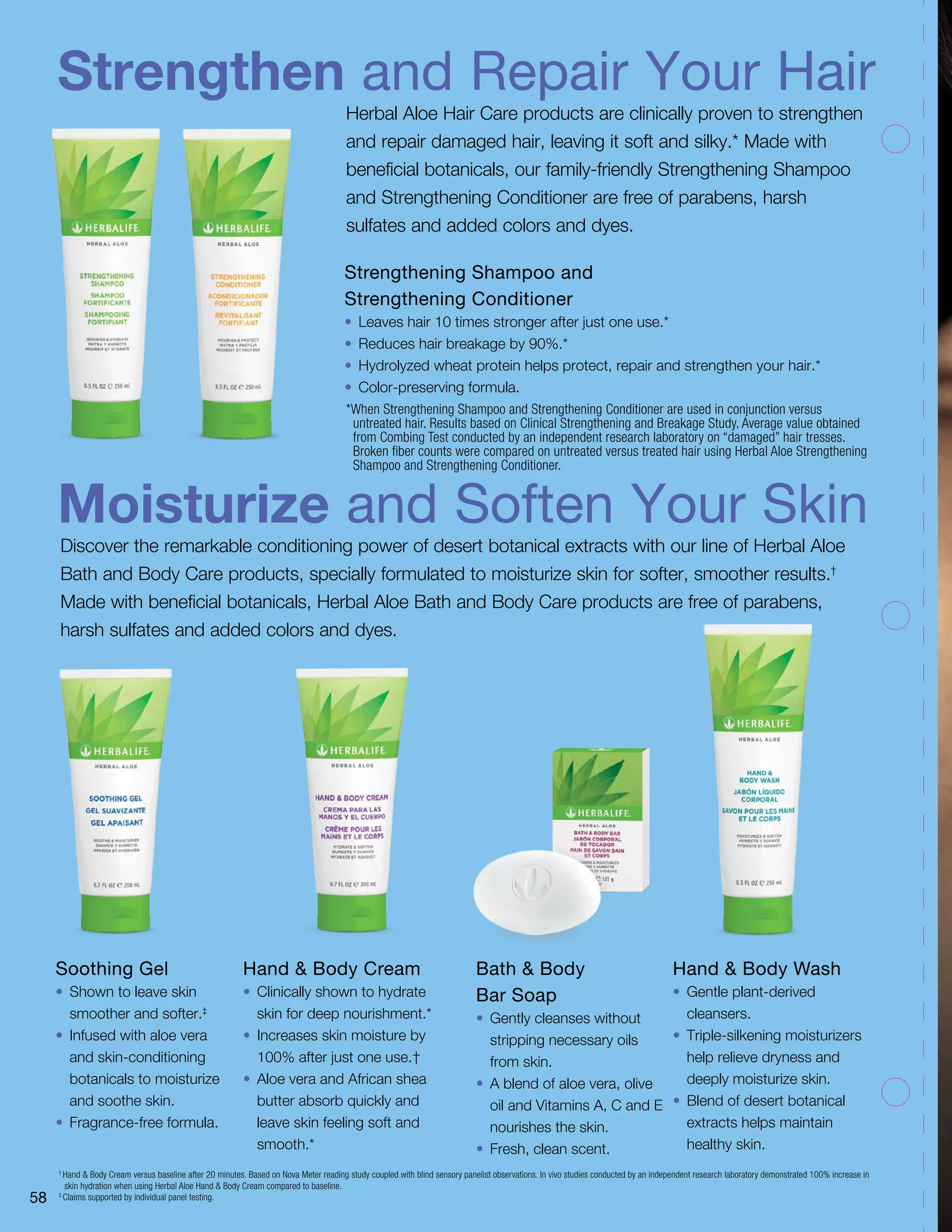 Strengthen and Repair Your Hair
Moisturize and Soften Your Skin
Herbal Aloe Hair Care products are clinically proven to strengthen
and repair damaged hair, leaving it soft and silky.* Made with
beneficial botanicals, our family-friendly Strengthening Shampoo
and Strengthening Conditioner are free of parabens, harsh
sulfates and added colors and dyes.
Discover the remarkable conditioning power of desert botanical extracts with our line of Herbal Aloe
Bath and Body Care products, specially formulated to moisturize skin for softer, smoother results.†
Made with beneficial botanicals, Herbal Aloe Bath and Body Care products are free of parabens,
harsh sulfates and added colors and dyes.
Soothing Gel
•	 Shown to leave skin
smoother and softer.‡
•	 Infused with aloe vera
and skin-conditioning
botanicals to moisturize
and soothe skin.
•	 Fragrance-free formula.
Hand  Body Cream
•	 Clinically shown to hydrate
skin for deep nourishment.*
•	 Increases skin moisture by
100% after just one use.†
•	 Aloe vera and African shea
butter absorb quickly and
leave skin feeling soft and
smooth.*
Bath  Body
Bar Soap
•	 Gently cleanses without
stripping necessary oils
from skin.
•	 A blend of aloe vera, olive
oil and Vitamins A, C and E
nourishes the skin.
•	 Fresh, clean scent.
†
Hand  Body Cream versus baseline after 20 minutes. Based on Nova Meter reading study coupled with blind sensory panelist observations. In vivo studies conducted by an independent research laboratory demonstrated 100% increase in
skin hydration when using Herbal Aloe Hand  Body Cream compared to baseline.
‡
Claims supported by individual panel testing.
Strengthening Shampoo and
Strengthening Conditioner
•	 Leaves hair 10 times stronger after just one use.*
•	 Reduces hair breakage by 90%.*
•	 Hydrolyzed wheat protein helps protect, repair and strengthen your hair.*
•	 Color-preserving formula.
*When Strengthening Shampoo and Strengthening Conditioner are used in conjunction versus
untreated hair. Results based on Clinical Strengthening and Breakage Study. Average value obtained
from Combing Test conducted by an independent research laboratory on “damaged” hair tresses.
Broken fiber counts were compared on untreated versus treated hair using Herbal Aloe Strengthening
Shampoo and Strengthening Conditioner.
Hand  Body Wash
•	 Gentle plant-derived
cleansers.
•	 Triple-silkening moisturizers
help relieve dryness and
deeply moisturize skin.
•	 Blend of desert botanical
extracts helps maintain
healthy skin.
58
 