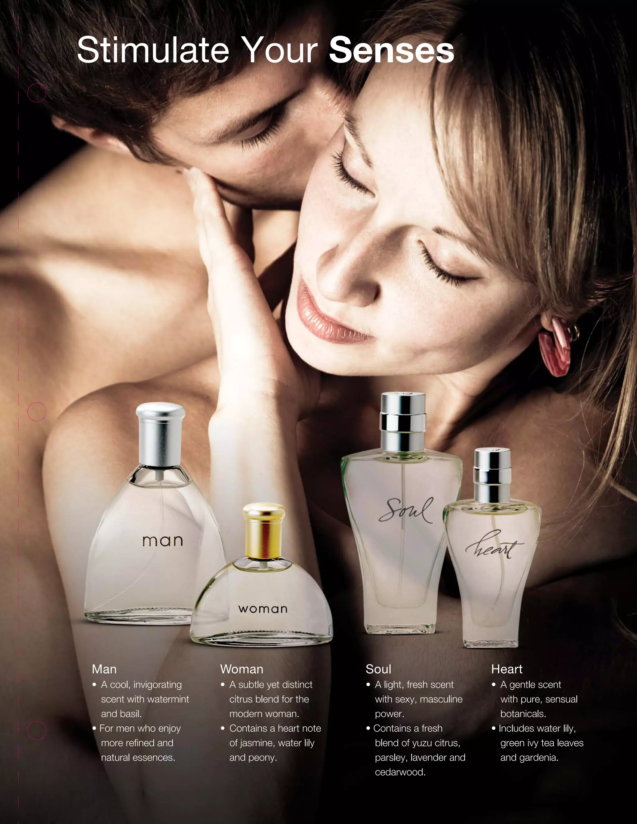 Stimulate Your Senses
Man
•	 A cool, invigorating
scent with watermint
and basil.
• For men who enjoy
more refined and
natural essences.
Woman
•	 A subtle yet distinct
citrus blend for the
modern woman.
•	 Contains a heart note
of jasmine, water lily
and peony.
Soul
•	 A light, fresh scent
with sexy, masculine
power.
• Contains a fresh
blend of yuzu citrus,
parsley, lavender and
cedarwood.
Heart
•	 A gentle scent
with pure, sensual
botanicals.
• Includes water lily,
green ivy tea leaves
and gardenia.
59
 