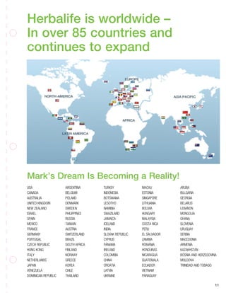 Herbalife is worldwide –
In over 85 countries and
continues to expand
Mark’s Dream Is Becoming a Reality!
11
USA
CANADA
AUSTRALIA
UNITED KINGDOM
NEW ZEALAND
ISRAEL
SPAIN
MEXICO
FRANCE
GERMANY
PORTUGAL
CZECH REPUBLIC
HONG KONG
ITALY
NETHERLANDS
JAPAN
VENEZUELA
DOMINICAN REPUBLIC
ARGENTINA
BELGIUM
POLAND
DENMARK
SWEDEN
PHILIPPINES
RUSSIA
TAIWAN
AUSTRIA
SWITZERLAND
BRAZIL
SOUTH AFRICA
FINLAND
NORWAY
GREECE
KOREA
CHILE
THAILAND
TURKEY
INDONESIA
BOTSWANA
LESOTHO
NAMIBIA
SWAZILAND
JAMAICA
ICELAND
INDIA
SLOVAK REPUBLIC
CYPRUS
PANAMA
IRELAND
COLOMBIA
CHINA
CROATIA
LATVIA
UKRAINE
MACAU
ESTONIA
SINGAPORE
LITHUANIA
BOLIVIA
HUNGARY
MALAYSIA
COSTA RICA
PERU
EL SALVADOR
ZAMBIA
ROMANIA
HONDURAS
NICARAGUA
GUATEMALA
ECUADOR
VIETNAM
PARAGUAY
ARUBA
BULGARIA
GEORGIA
BELARUS
LEBANON
MONGOLIA
GHANA
SLOVENIA
URUGUAY
SERBIA
MACEDONIA
ARMENIA
KAZAKHSTAN
BOSNIA AND HERZEGOVINA
MOLDOVA
TRINIDAD AND TOBAGO
 
