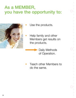26
As a MEMBER,
you have the opportunity to:
•	 Use the products.
•	 Help family and other
Members get results on
the products.
				Daily Methods
		of Operation.
•	 Teach other Members to
do the same.
 
