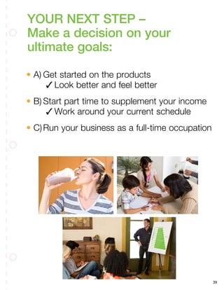 39
YOUR NEXT STEP –
Make a decision on your
ultimate goals:
• A)	Get started on the products
	 3	Look better and feel better
• B)	Start part time to supplement your income
	 3	Work around your current schedule
• C)	Run your business as a full-time occupation
 