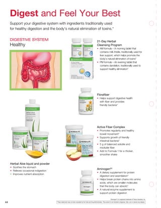 ‡
Aminogen®
­­is a registered trademark of Triarco Industries, Inc.
Aminogen®†
•	 A dietary supplement for protein
	 digestion and assimilation*
•	 Helps break protein chains into amino
	 acids, which are smaller molecules
	 that the body can absorb*
•	 A natural enzyme supplement to
	 support protein digestion
*These statements have not been evaluated by the Food and Drug Administration. This product is not intended to diagnose, treat, cure or prevent any disease.44
21-Day Herbal
Cleansing Program
•	 AM formula – A morning tablet that
contains milk thistle, traditionally used for
liver support, which helps promote the
body’s natural elimination of toxins*
•	 PM formula – An evening tablet that
contains dandelion, traditionally used to
support healthy elimination*
Florafiber
•	 Helps support digestive health
	 with fiber and provides
	 friendly bacteria*
Active Fiber Complex
•	 Promotes regularity and healthy
	 bowel movement*
•	 Supports growth of friendly
	 intestinal bacteria*
•	 5 g of balanced soluble and
	 insoluble fiber
•	 Add to Formula 1 for a 	thicker,
	 smoother shake
Herbal Aloe liquid and powder
•	 Soothes the stomach
•	 Relieves occasional indigestion
•	 Improves nutrient absorption
Digest and Feel Your Best
Support your digestive system with ingredients traditionally used
for healthy digestion and the body’s natural elimination of toxins.*
DIGESTIVE SYSTEM
Healthy
 