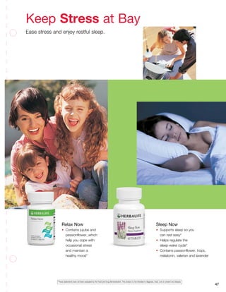 47
Relax Now
•	 Contains jujube and
	 passionflower, which
	 help you cope with
	 occasional stress
	 and maintain a
	 healthy mood*
Sleep Now
•	 Supports sleep so you
	 can rest easy*
•	 Helps regulate the
	 sleep-wake cycle*
•	 Contains passionflower, hops,
	 melatonin, valerian and lavender
Keep Stress at Bay
Ease stress and enjoy restful sleep.
*These statements have not been evaluated by the Food and Drug Administration. This product is not intended to diagnose, treat, cure or prevent any disease.
 