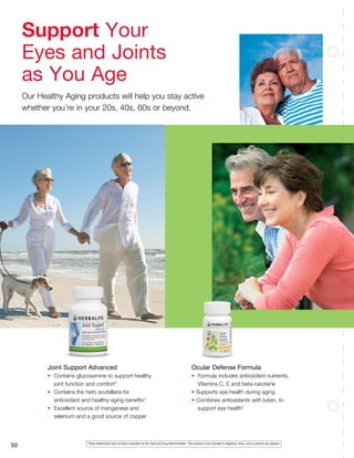 50
Joint Support Advanced
•	 Contains glucosamine to support healthy 	
	 joint function and comfort*
•	 Contains the herb scutellaria for 		
	 antioxidant and healthy-aging benefits*
•	 Excellent source of manganese and
	 selenium and a good source of copper
Ocular Defense Formula
•	 Formula includes antioxidant nutrients,
	 Vitamins C, E and beta-carotene
• Supports eye health during aging
• Combines antioxidants with lutein, to
	 support eye health*
Support Your
Eyes and Joints
as You Age
Our Healthy Aging products will help you stay active
whether you’re in your 20s, 40s, 60s or beyond.
*These statements have not been evaluated by the Food and Drug Administration. This product is not intended to diagnose, treat, cure or prevent any disease.
 