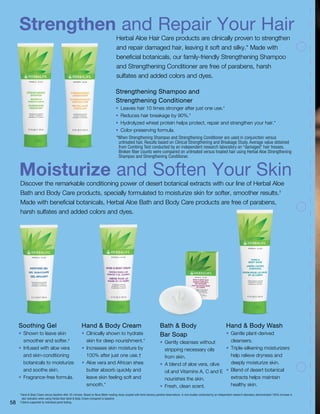 Strengthen and Repair Your Hair
Moisturize and Soften Your Skin
Herbal Aloe Hair Care products are clinically proven to strengthen
and repair damaged hair, leaving it soft and silky.* Made with
beneficial botanicals, our family-friendly Strengthening Shampoo
and Strengthening Conditioner are free of parabens, harsh
sulfates and added colors and dyes.
Discover the remarkable conditioning power of desert botanical extracts with our line of Herbal Aloe
Bath and Body Care products, specially formulated to moisturize skin for softer, smoother results.†
Made with beneficial botanicals, Herbal Aloe Bath and Body Care products are free of parabens,
harsh sulfates and added colors and dyes.
Soothing Gel
•	 Shown to leave skin
smoother and softer.‡
•	 Infused with aloe vera
and skin-conditioning
botanicals to moisturize
and soothe skin.
•	 Fragrance-free formula.
Hand  Body Cream
•	 Clinically shown to hydrate
skin for deep nourishment.*
•	 Increases skin moisture by
100% after just one use.†
•	 Aloe vera and African shea
butter absorb quickly and
leave skin feeling soft and
smooth.*
Bath  Body
Bar Soap
•	 Gently cleanses without
stripping necessary oils
from skin.
•	 A blend of aloe vera, olive
oil and Vitamins A, C and E
nourishes the skin.
•	 Fresh, clean scent.
†
Hand  Body Cream versus baseline after 20 minutes. Based on Nova Meter reading study coupled with blind sensory panelist observations. In vivo studies conducted by an independent research laboratory demonstrated 100% increase in
skin hydration when using Herbal Aloe Hand  Body Cream compared to baseline.
‡
Claims supported by individual panel testing.
Strengthening Shampoo and
Strengthening Conditioner
•	 Leaves hair 10 times stronger after just one use.*
•	 Reduces hair breakage by 90%.*
•	 Hydrolyzed wheat protein helps protect, repair and strengthen your hair.*
•	 Color-preserving formula.
*When Strengthening Shampoo and Strengthening Conditioner are used in conjunction versus
untreated hair. Results based on Clinical Strengthening and Breakage Study. Average value obtained
from Combing Test conducted by an independent research laboratory on “damaged” hair tresses.
Broken fiber counts were compared on untreated versus treated hair using Herbal Aloe Strengthening
Shampoo and Strengthening Conditioner.
Hand  Body Wash
•	 Gentle plant-derived
cleansers.
•	 Triple-silkening moisturizers
help relieve dryness and
deeply moisturize skin.
•	 Blend of desert botanical
extracts helps maintain
healthy skin.
58
 