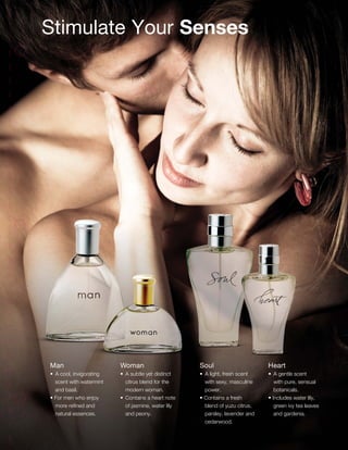 Stimulate Your Senses
Man
•	 A cool, invigorating
scent with watermint
and basil.
• For men who enjoy
more refined and
natural essences.
Woman
•	 A subtle yet distinct
citrus blend for the
modern woman.
•	 Contains a heart note
of jasmine, water lily
and peony.
Soul
•	 A light, fresh scent
with sexy, masculine
power.
• Contains a fresh
blend of yuzu citrus,
parsley, lavender and
cedarwood.
Heart
•	 A gentle scent
with pure, sensual
botanicals.
• Includes water lily,
green ivy tea leaves
and gardenia.
59
 