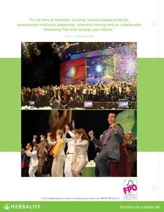 “It’s all here at Herbalife: exciting, science-based products,
experienced worldwide leadership, extensive training and an unbelievable
Marketing Plan that rewards your efforts.”
John T., Chairman’s Club
© 2013 Herbalife International of America, Inc. All rights reserved. Printed in USA. #6704-US-13 08/13
C101537
FPO
 