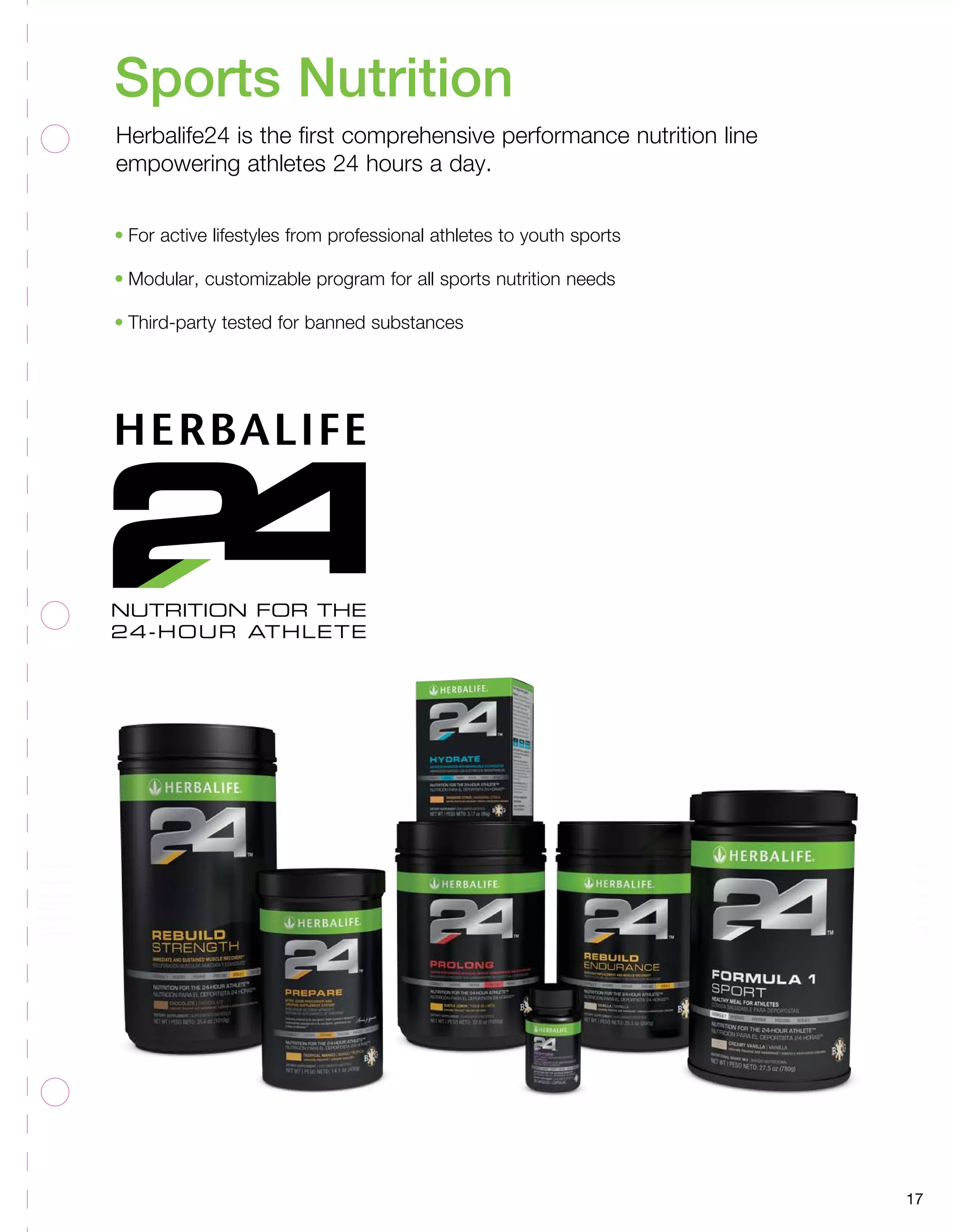 17 
Sports Nutrition 
Herbalife24 is the first comprehensive performance nutrition line 
empowering athletes 24 hours a day. 
• For active lifestyles from professional athletes to youth sports 
• Modular, customizable program for all sports nutrition needs 
• Third-party tested for banned substances 
 