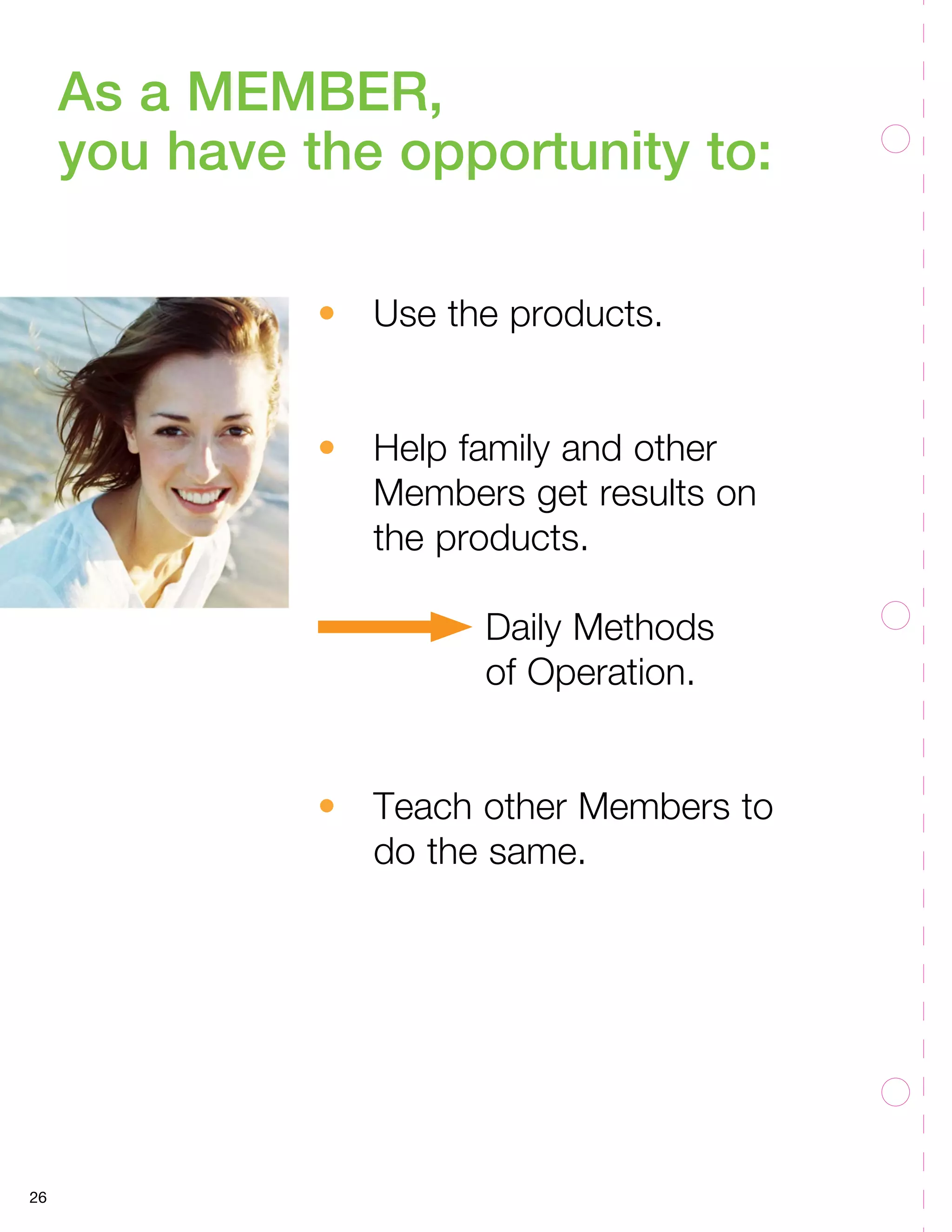 26 
As a MEMBER, 
you have the opportunity to: 
• Use the products. 
• Help family and other 
Members get results on 
the products. 
Daily Methods 
of Operation. 
• Teach other Members to 
do the same. 
 