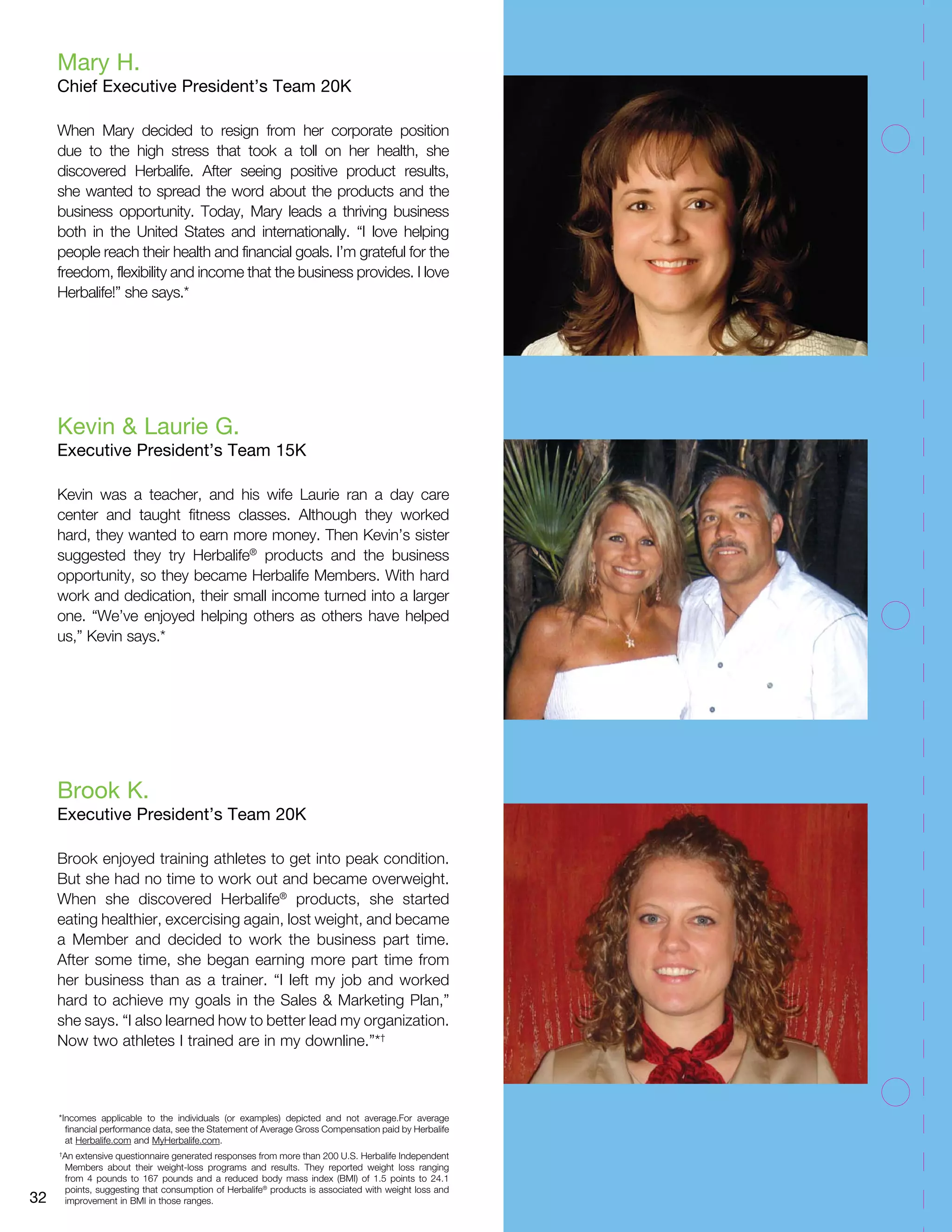 Mary H. 
Chief Executive President’s Team 20K 
When Mary decided to resign from her corporate position 
due to the high stress that took a toll on her health, she 
discovered Herbalife. After seeing positive product results, 
she wanted to spread the word about the products and the 
business opportunity. Today, Mary leads a thriving business 
both in the United States and internationally. “I love helping 
people reach their health and financial goals. I’m grateful for the 
freedom, flexibility and income that the business provides. I love 
Herbalife!” she says.* 
Kevin & Laurie G. 
Executive President’s Team 15K 
Kevin was a teacher, and his wife Laurie ran a day care 
center and taught fitness classes. Although they worked 
hard, they wanted to earn more money. Then Kevin’s sister 
suggested they try Herbalife® products and the business 
opportunity, so they became Herbalife Members. With hard 
work and dedication, their small income turned into a larger 
one. “We’ve enjoyed helping others as others have helped 
us,” Kevin says.* 
Brook K. 
Executive President’s Team 20K 
Brook enjoyed training athletes to get into peak condition. 
But she had no time to work out and became overweight. 
When she discovered Herbalife® products, she started 
eating healthier, excercising again, lost weight, and became 
a Member and decided to work the business part time. 
After some time, she began earning more part time from 
her business than as a trainer. “I left my job and worked 
hard to achieve my goals in the Sales & Marketing Plan,” 
she says. “I also learned how to better lead my organization. 
Now two athletes I trained are in my downline.”*† 
*Incomes applicable to the individuals (or examples) depicted and not average.For average 
financial performance data, see the Statement of Average Gross Compensation paid by Herbalife 
at Herbalife.com and MyHerbalife.com. 
† An extensive questionnaire generated responses from more than 200 U.S. Herbalife Independent 
Members about their weight-loss programs and results. They reported weight loss ranging 
from 4 pounds to 167 pounds and a reduced body mass index (BMI) of 1.5 points to 24.1 
points, suggesting that consumption of Herbalife® products is associated with weight loss and 
32 improvement in BMI in those ranges. 
 