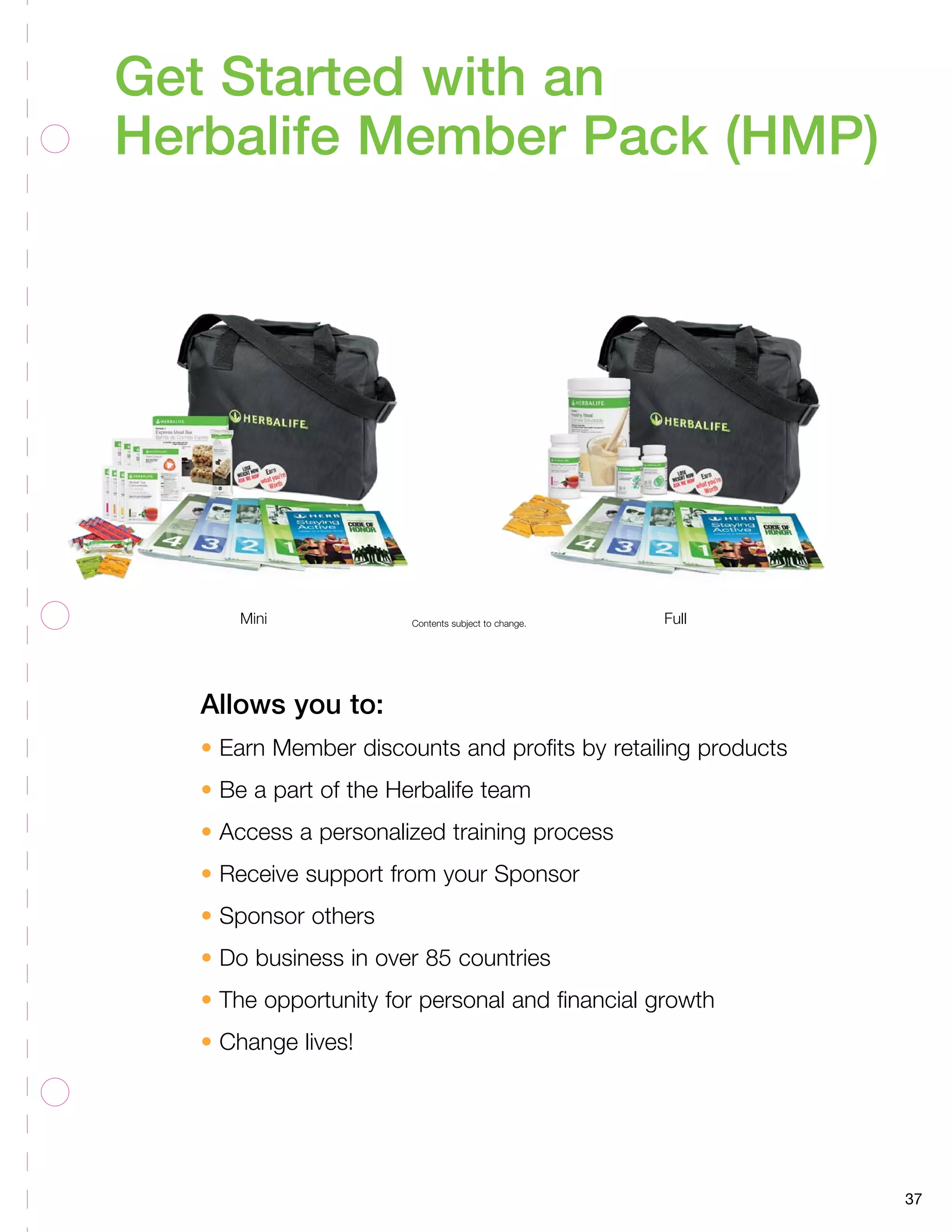 37 
Get Started with an 
Herbalife Member Pack (HMP) 
Mini Contents subject to change. Full 
Allows you to: 
• Earn Member discounts and profits by retailing products 
• Be a part of the Herbalife team 
• Access a personalized training process 
• Receive support from your Sponsor 
• Sponsor others 
• Do business in over 85 countries 
• The opportunity for personal and financial growth 
• Change lives! 
 