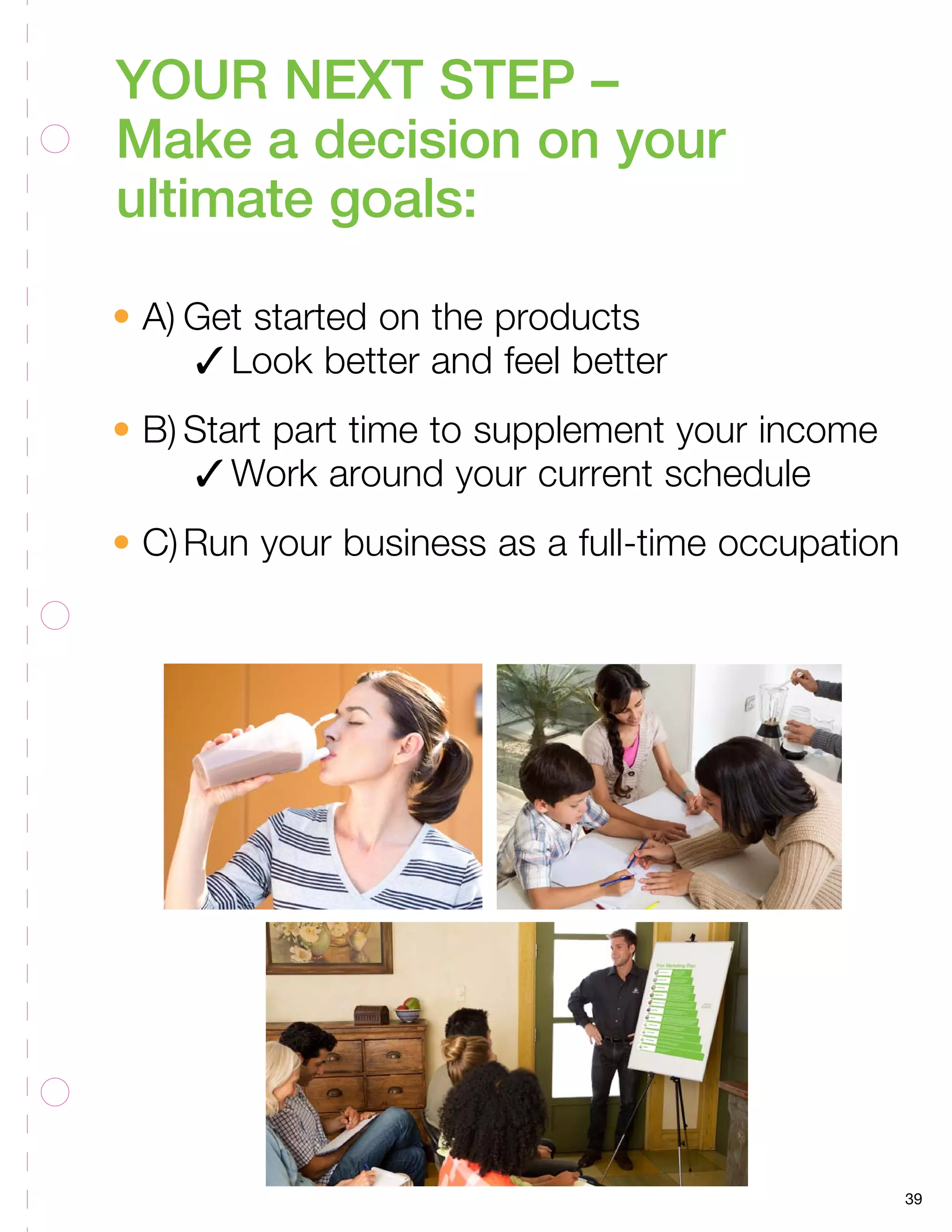 39 
YOUR NEXT STEP – 
Make a decision on your 
ultimate goals: 
• A) Get started on the products 
3 Look better and feel better 
• B) Start part time to supplement your income 
3 Work around your current schedule 
• C) Run your business as a full-time occupation 
 