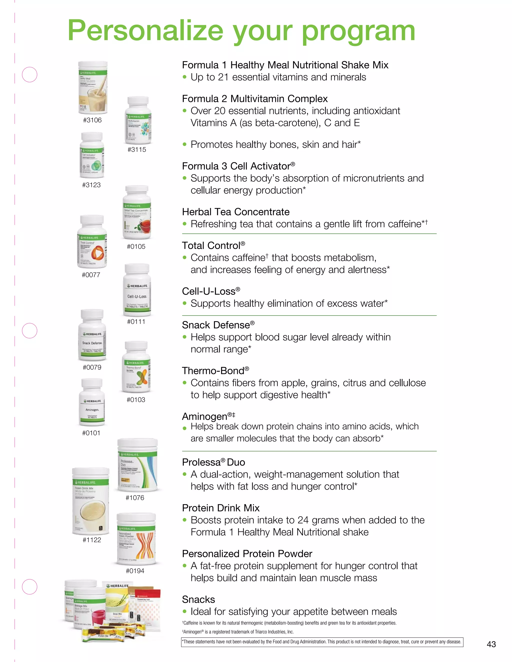 Personalize your program 
#3106 
#3115 
#3123 
#1076 
#0077 
#1122 
#0111 
#0103 
#0079 
#0101 
#0105 
#0194 
43 
Formula 1 Healthy Meal Nutritional Shake Mix 
• Up to 21 essential vitamins and minerals 
Formula 2 Multivitamin Complex 
• Over 20 essential nutrients, including antioxidant 
Vitamins A (as beta-carotene), C and E 
• Promotes healthy bones, skin and hair* 
Formula 3 Cell Activator® 
• Supports the body’s absorption of micronutrients and 
cellular energy production* 
Herbal Tea Concentrate 
• Refreshing tea that contains a gentle lift from caffeine*† 
Total Control® 
• Contains caffeine† that boosts metabolism, 
and increases feeling of energy and alertness* 
Cell-U-Loss® 
• Supports healthy elimination of excess water* 
Snack Defense® 
• Helps support blood sugar level already within 
normal range* 
Thermo-Bond® 
• Contains fibers from apple, grains, citrus and cellulose 
to help support digestive health* 
Aminogen®‡ 
• Helps break down protein chains into amino acids, which 
are smaller molecules that the body can absorb* 
Prolessa® Duo 
• A dual-action, weight-management solution that 
helps with fat loss and hunger control* 
Protein Drink Mix 
• Boosts protein intake to 24 grams when added to the 
Formula 1 Healthy Meal Nutritional shake 
Personalized Protein Powder 
• A fat-free protein supplement for hunger control that 
helps build and maintain lean muscle mass 
Snacks 
• Ideal for satisfying your appetite between meals 
†Caffeine is known for its natural thermogenic (metabolism-boosting) benefits and green tea for its antioxidant properties. 
‡Aminogen®­­is 
a registered trademark of Triarco Industries, Inc. 
*These statements have not been evaluated by the Food and Drug Administration. This product is not intended to diagnose, treat, cure or prevent any disease. 
 
