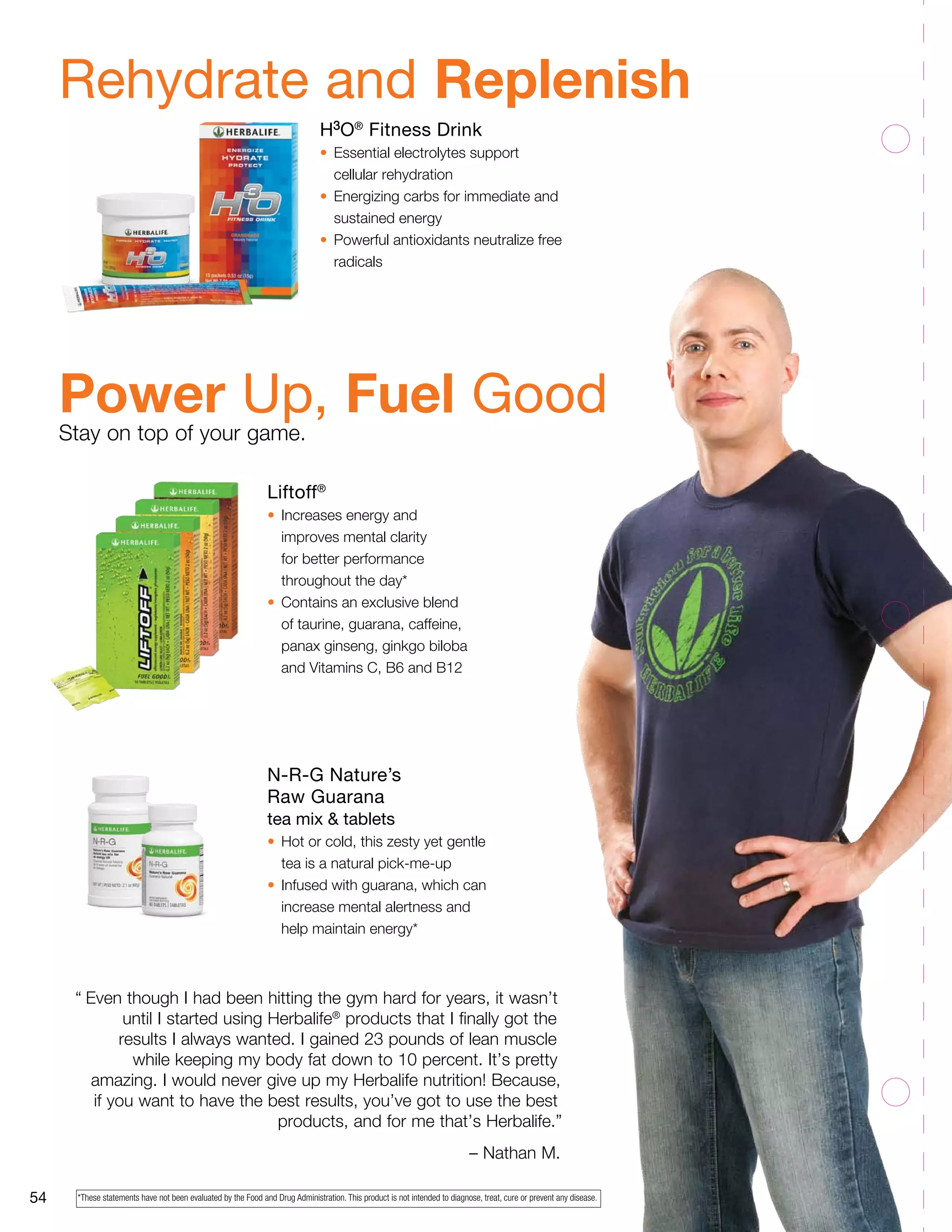 Rehydrate and Replenish 
Power Up, Fuel Good 
Stay on top of your game. 
54 
H3O® Fitness Drink 
• Essential electrolytes support 
cellular rehydration 
• Energizing carbs for immediate and 
sustained energy 
• Powerful antioxidants neutralize free 
radicals 
“ Even though I had been hitting the gym hard for years, it wasn’t 
until I started using Herbalife® products that I finally got the 
results I always wanted. I gained 23 pounds of lean muscle 
while keeping my body fat down to 10 percent. It’s pretty 
amazing. I would never give up my Herbalife nutrition! Because, 
if you want to have the best results, you’ve got to use the best 
products, and for me that’s Herbalife.” 
– Nathan M. 
Liftoff® 
• Increases energy and 
improves mental clarity 
for better performance 
throughout the day* 
• Contains an exclusive blend 
of taurine, guarana, caffeine, 
panax ginseng, ginkgo biloba 
and Vitamins C, B6 and B12 
N-R-G Nature’s 
Raw Guarana 
tea mix & tablets 
• Hot or cold, this zesty yet gentle 
tea is a natural pick-me-up 
• Infused with guarana, which can 
increase mental alertness and 
help maintain energy* 
*These statements have not been evaluated by the Food and Drug Administration. This product is not intended to diagnose, treat, cure or prevent any disease. 
 