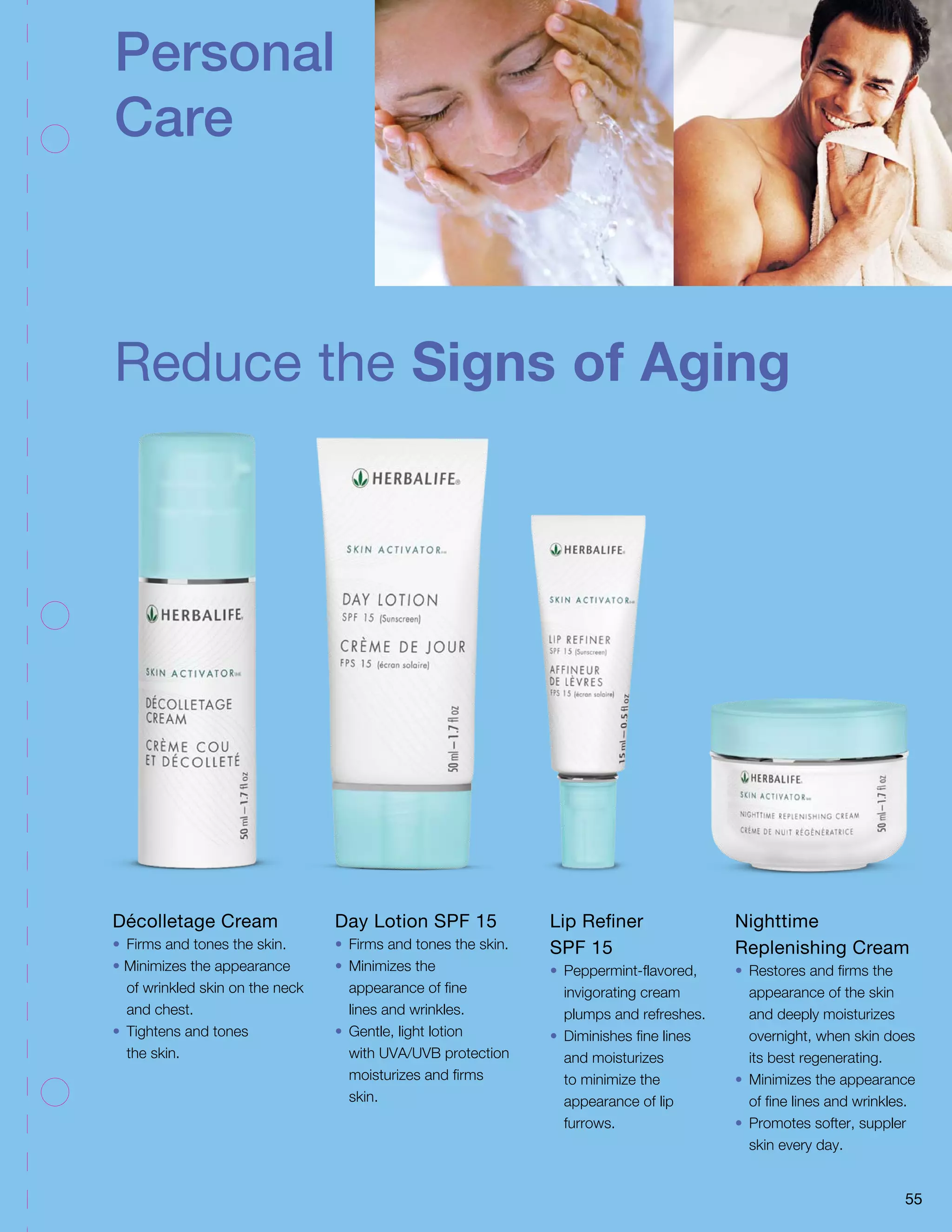 Personal 
Care 
Reduce the Signs of Aging 
Day Lotion SPF 15 
• Firms and tones the skin. 
• Minimizes the 
appearance of fine 
lines and wrinkles. 
• Gentle, light lotion 
with UVA/UVB protection 
moisturizes and firms 
skin. 
Lip Refiner 
SPF 15 
• Peppermint-flavored, 
invigorating cream 
plumps and refreshes. 
• Diminishes fine lines 
and moisturizes 
to minimize the 
appearance of lip 
furrows. 
Nighttime 
Replenishing Cream 
• Restores and firms the 
appearance of the skin 
and deeply moisturizes 
overnight, when skin does 
its best regenerating. 
• Minimizes the appearance 
of fine lines and wrinkles. 
• Promotes softer, suppler 
skin every day. 
55 
Décolletage Cream 
• Firms and tones the skin. 
• Minimizes the appearance 
of wrinkled skin on the neck 
and chest. 
• Tightens and tones 
the skin. 
 