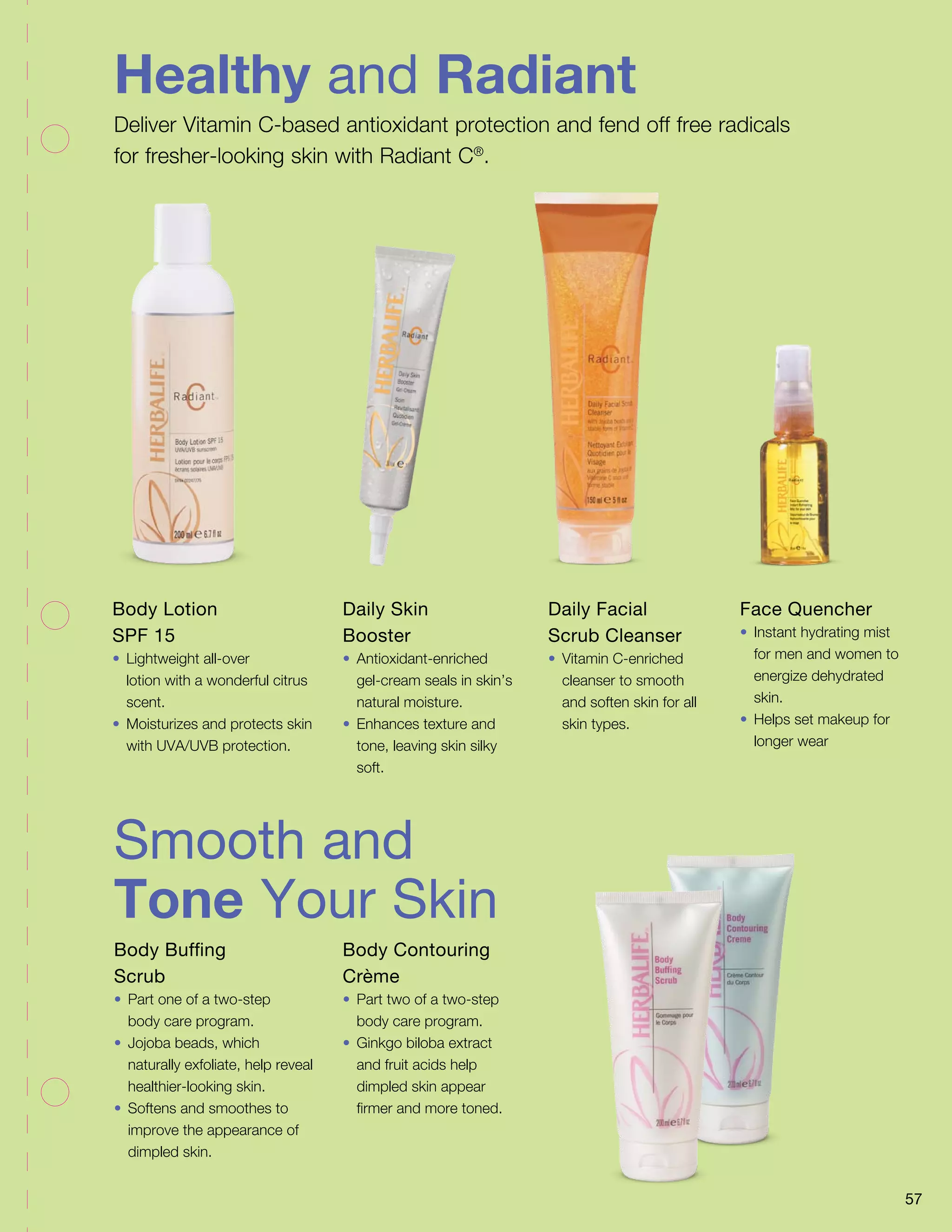 Healthy and Radiant 
Deliver Vitamin C-based antioxidant protection and fend off free radicals 
for fresher-looking skin with Radiant C®. 
Smooth and 
Tone Your Skin 
Body Buffing 
Scrub 
• Part one of a two-step 
body care program. 
• Jojoba beads, which 
naturally exfoliate, help reveal 
healthier-looking skin. 
• Softens and smoothes to 
improve the appearance of 
dimpled skin. 
Body Contouring 
Crème 
• Part two of a two-step 
body care program. 
• Ginkgo biloba extract 
and fruit acids help 
dimpled skin appear 
firmer and more toned. 
Body Lotion 
SPF 15 
• Lightweight all-over 
lotion with a wonderful citrus 
scent. 
• Moisturizes and protects skin 
with UVA/UVB protection. 
Daily Skin 
Booster 
• Antioxidant-enriched 
gel-cream seals in skin’s 
natural moisture. 
• Enhances texture and 
tone, leaving skin silky 
soft. 
Daily Facial 
Scrub Cleanser 
• Vitamin C-enriched 
cleanser to smooth 
and soften skin for all 
skin types. 
Face Quencher 
• Instant hydrating mist 
for men and women to 
energize dehydrated 
skin. 
• Helps set makeup for 
longer wear 
57 
 