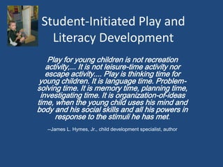 Student-Initiated Play and
Literacy Development
Play for young children is not recreation
activity,... It is not leisure-time activity nor
escape activity.... Play is thinking time for
young children. It is language time. Problem-
solving time. It is memory time, planning time,
investigating time. It is organization-of-ideas
time, when the young child uses his mind and
body and his social skills and all his powers in
response to the stimuli he has met.
--James L. Hymes, Jr., child development specialist, author
 