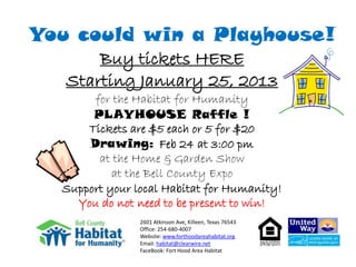 You could win a Playhouse!
       Buy tickets HERE
   Starting January 25, 2013
       for the Habitat for Humanity
       PLAYHOUSE Raffle !
      Tickets are $5 each or 5 for $20
      Drawing: Feb 24 at 3:00 pm
        at the Home & Garden Show
           at the Bell County Expo
  Support your local Habitat for Humanity!
    You do not need to be present to win!
                2601 Atkinson Ave, Killeen, Texas 76543
                Office: 254-680-4007
                Website: www.forthoodareahabitat.org
                Email: habitat@clearwire.net
                FaceBook: Fort Hood Area Habitat
 