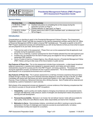 Presidential Management Fellows (PMF) Program
                                                   2013 Assessment Preparation Guide


Revision History

        Revision Date           Revision Summary
        11-06-2012, 5:00pm       Clarified instructions on completing the on-line essays during the
        (Eastern Time)            application process on Page 4.
                                 Clarified definition of “fake good” on Page 4.
        11-09-2012, 8:45pm       Essays need to be 2,000 to 3,000 characters each, as referenced in the
        (Eastern Time)            TIP on Page 4.

Introduction
Congratulations on deciding to apply to the Presidential Management Fellows Program. This Assessment
Preparation Guide (“Guide”) will help you prepare for the rigorous assessment process used by the U.S. Office
of Personnel Management (OPM) to select a diverse PMF candidate pool. This guide is specific to the 2013
PMF Program assessment process and will familiarize you with its key features so that you know what to expect
and are prepared to do your best. Some quick facts:

         There are two parts to the assessment. Phase One is an on-line assessment that all applicants must
          complete during the application process
         Phase Two is a half-day, in-person assessment for Semi-Finalists selected from the total applicant pool
         Finalists who are selected from the Semi-Finalist group are eligible for hire by Federal agencies into
          designated PMF positions
         Once a Finalist is hired by a Federal Agency, they officially become a Presidential Management Fellow
          (PMF; Fellow), joining an elite corps of the future leaders in public service

Key Features of Phase One: The on-line assessment includes three components: a video-based situational
judgment assessment, a questionnaire designed to assesses specific work styles and work-related
characteristics required for success and fit in the PMF Program, and essay questions. The essays are collected
during the application process, but factored into the in-person assessment. The on-line assessment is
administered in an un-proctored environment and is not timed.

Key Features of Phase Two: The in-person assessment is a half-day immersion experience that puts Semi-
Finalists through a series of group and individual exercises designed to simulate “the day in the life” of a PMF.
Candidates will interact with real issues and senior government leaders in four major components: Group
Exercise, Press Conference, Behavioral Interview and a Writing Exercise. Semi-Finalists will be observed and
evaluated by a panel of assessors in each exercise.

Both phases of the assessment process are designed to uncover evidence of the following competencies that
are critical to success on the job across all PMF occupations:

    1. Adaptability - Learns quickly and readily adapts to changing circumstances and unexpected events;
       manages self effectively under pressure; aware of strengths and development needs and proactive in
       learning and self development.

    2. Personal Accountability - Behaves in an honest, fair and ethical manner; holds self accountable for
       high quality, timely and cost effective results; takes responsibility and learns from mistakes.

    3. Motivation to Serve - Demonstrates initiative, commitment and effort in working to serve the public;
       perseveres in the face of challenges and measures success by accomplishments, not status;
       demonstrates humility and respect for co-workers.


PMF Assessment Preparation Guide                           Page 1 of 9                      Updated: 11-09-2012
 