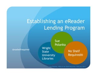 Establishing an eReader
                    Lending Program

                               Sue
                               Polanka
@noshelfrequired
                   Wright
                   State                          No Shelf
                   University                     Required®
                   Libraries

                        Sue Polanka, WSUL & No Shelf Required, February 2013
 