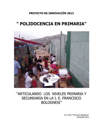 PROYECTO DE INNOVACIÓN 2013



" POLIDOCENCIA EN PRIMARIA”




“ARTICULANDO LOS NIVELES PRIMARIA Y
   SECUNDARIA EN LA I. E. FRANCISCO
            BOLOGNESI”


                           I.E. 5123 “Francisco Bolognesi”
                                           Ventanilla 2013
 